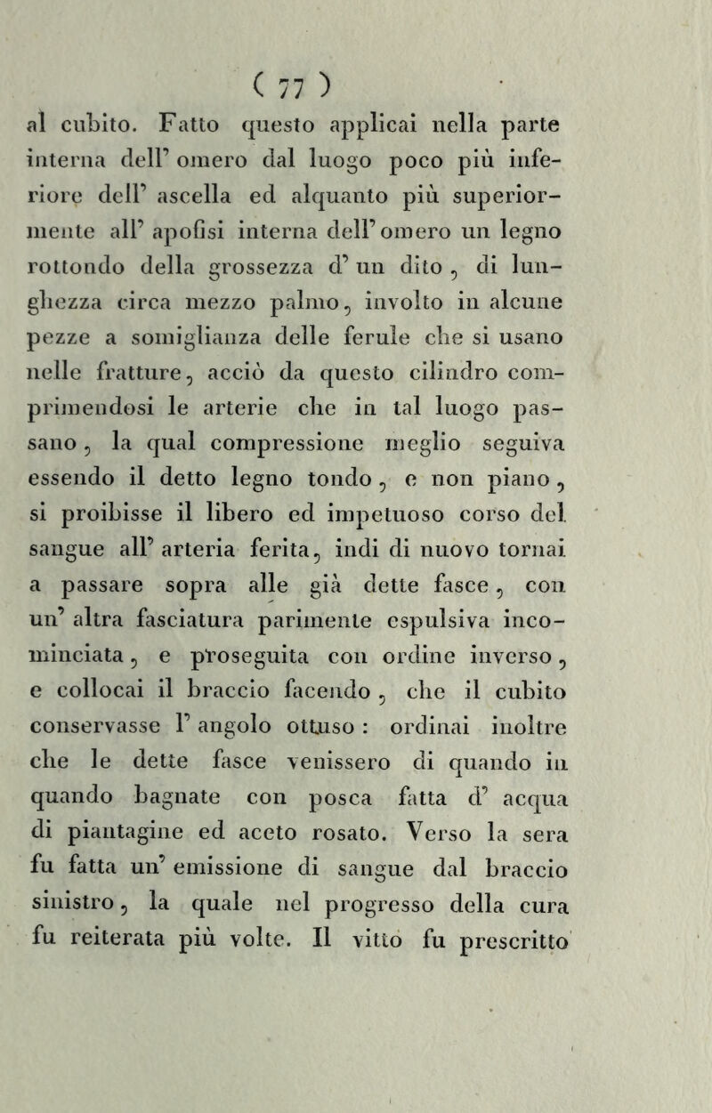 al cubito. Fatto questo applicai nella parte interna dell’ omero dal luogo poco più infe- riore dell’ ascella ed alquanto più superior- mente all’ apofìsi interna dell’omero un legno rottondo della grossezza d’ un dito , di lun- gliezza circa mezzo palmo, involto in alcune pezze a somiglianza delle ferule die si usano nelle fratture, acciò da questo cilindro com- primendosi le arterie che in tal luogo pas- sano , la qual compressione meglio seguiva essendo il detto legno tondo , e non piano , si proibisse il libero ed impetnoso corso del sangue all’arteria ferita, indi di nuovo tornai a passare sopra alle già dette fasce, con un’ altra fasciatura parimente espulsiva inco- minciata , e proseguita con ordine inverso, e collocai il braccio facendo , che il cubito conservasse l’angolo ottuso : ordinai inoltre che le dette fasce venissero di quando in quando bagnate con posca fatta d’ acqua di piantagine ed aceto rosato. Verso la sera fu fatta un’ emissione di sangue dal braccio sinistro, la quale nel progresso della cura fu reiterata più volte. Il vitto fu prescritto