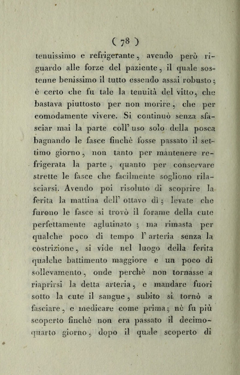 tenuissimo e refrigerante, avendo però ri- guardo alle forze del paziente, il quale sos- tenne benissimo il tutto essendo assai robusto ^ è certo che fu tale la tenuità del vitto ^ che bastava piuttosto per non morire ^ die per comodamente vivere. Si continuò senza sfa- sciar mai la parte coll’uso solo della posca bagnando le fasce finche fosse passato il set- timo giorno 5 non tanto per mantenere re- frigerata la parte , quanto per conservare strette le fasce che facilmente sogliono rila- sciarsi. Avendo poi risoluto di scoprire la ferita la mattina dell’ ottavo dì 5 levate che furono le fasce si trovò il forame della cute perfettamente aglutinato ; ma limasta per qualche poco di tempo l’arteria senza la costrizione ^ si vide nel luogo della ferita qualche battimento maggiore c un poco di sollevamento, onde perchè non tornasse a riaprirsi la detta arteria, e mandare fuori sotto la cute il sangue, subito si tornò a fasciare^ c medicare come prima^ nò fu più scoperto finche non era passato il decimo- quarto giorno 5 dopo il quale scoperto di