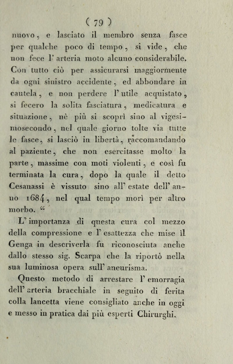 nuovo 5 e lasciato il membro senza fasce per ([ualclie poco di tempo , si vide , clic non fece 1’ arteria moto alcuno considerabile. Con tutto ciò per assicurarsi maggiormente da ogni sinistro accidente , ed abbondare in cautela, e non perdere l’utile acquistato, si fecero la solita fasciatura, medicatura e situazione, nè più si scoprì sino al vigesi- mosecondo, nel quale giorno tolte via tutte le bisce, si lasciò in libertà, raccomandando al paziente, che non esercitasse molto la parte , massime con moti violenti, e così fu terminata la cura, dopo la quale il detto Cesanassi è vissuto sino all’ estate dell’ an- no i684^ qual tempo morì per altro morbo. L’importanza di questa cura col mezzo della compressione e 1’ esattezza che mise il Geuga in descriverla fu riconosciuta anche dallo stesso sig. Scarpa che la riportò nella sua luminosa opera sull’ aneurisma. Questo metodo di arrestare 1’ emorragia dell’ arteria bracchiale in seguito di ferita colla lancetta viene consigliato anche in oggi e messo in pratica dai più esperti Chirurghi.