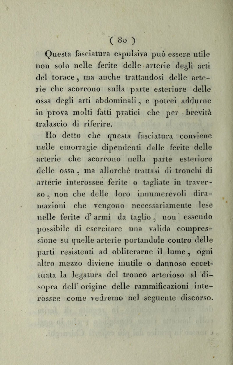 Questa fasciatura espulsiva può essere utile non solo nelle ferite delle • arterie degli arti del torace 5 ma anclie trattandosi delle arte- rie che scorrono sulla parte esteriore delle ossa degli arti abdominali, e potrei addurne in prova molti fatti pratici che per brevità tralascio di riferire. Ho detto che questa fasciatura conviene nelle emorragie dipendenti dalle ferite delle arterie che scorrono nella parte esteriore delle ossa , ma allorché trattasi di tronchi di arterie interossee ferite o tagliate in traver- so 5 non che delle loro innumerevoli dira- mazioni che vengono necessariamente lese nelle ferite d’armi da taglio ^ non essendo possibile di esercitare una valida compres- sione su quelle arterie portandole contro delle parti resistenti ad obliterarne il lume , ogni altro mezzo diviene inutile o dannoso eccet- tuata la legatura del tronco arterioso al di- sopra dell’ origine delle rammiflcazioni inte- rossee come vedremo nel seguente discorso.
