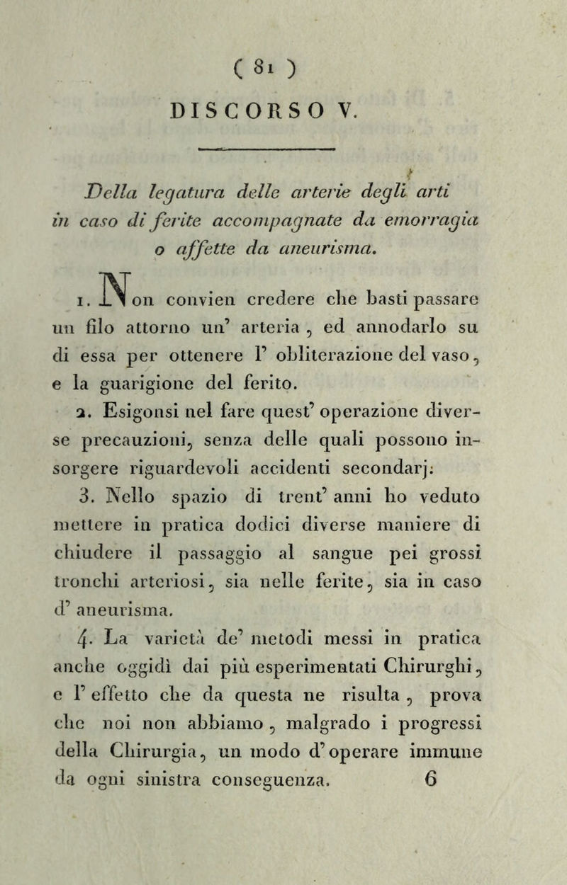 DISCORSO V. / Della legatura delle arterie degli arti in caso di ferite accompagnate da emorragia o affette da aneurisma. 1. I^on coiivien credere che basti passare un filo attorno un’ arteria , ed annodarlo su di essa per ottenere 1’ obliterazione del vaso, e la guarigione del ferito. 2. Esigonsi nel fare quest’ operazione diver- se precauzioni, senza delle quali possono in- sorgere riguardevoli accidenti secondar]; 3. Nello spazio di trent’ anni ho veduto mettere in pratica dodici diverse maniere di chiudere il passaggio al sangue pei grossi tronchi arteriosi, sia nelle ferite, sia in caso d’ aneurisma. 4- La varietà de’ metodi messi in pratica anche oggidì dai più esperimentati Chirurghi, e 1’ effetto che da questa ne risulta , prova che noi non abbiamo , malgrado i progressi della Cbirurgia, un modo d’operare immune da ogni sinistra conseguenza. 6