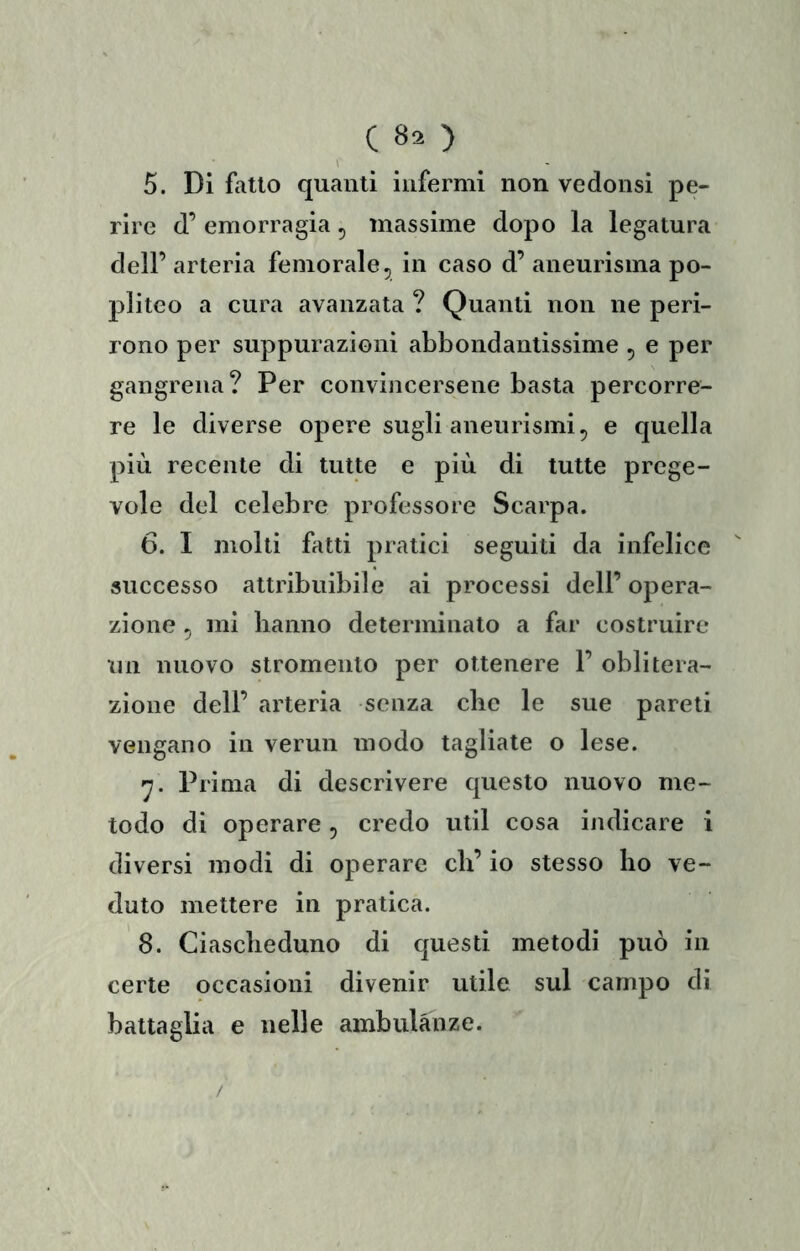 5. Di fatto quanti infermi non vedonsi pe- rire d’ emorragia ^ massime dopo la legatura dell’ arteria femorale ^ in caso d’ aneurisma po- pliteo a cura avanzata ? Quanti non ne peri- rono per suppurazioni abbondantissime , e per gangrena? Per convijicersene basta percorre- re le diverse opere sugli aneurismi, e quella più recente di tutte e più di tutte prege- vole del celebre professore Scarpa. 6. I molti fatti pratici seguiti da infelice successo attribuibile ai processi dell’ opera- zione 5 mi banno determinato a far costruire un nuovo stromento per ottenere 1’ oblitera- zione dell’ arteria senza cbe le sue pareti vengano in vermi modo tagliate o lese. 'j. Prima di descrivere questo nuovo me- todo di operare, credo util cosa indicare i diversi modi di operare eh’ io stesso ho ve- duto mettere in pratica. 8. Ciascheduno di questi metodi può in certe occasioni divenir utile sul campo di battaglia e nelle ambulanze. /