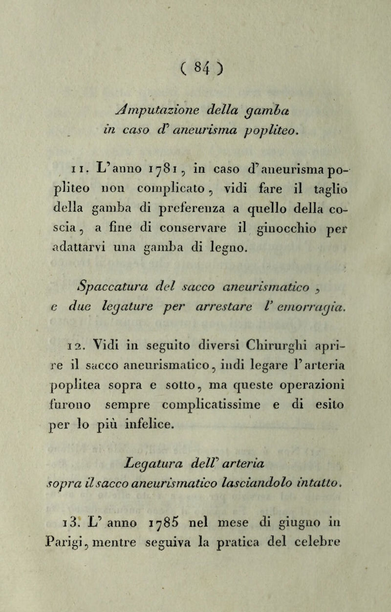 Amputazione della gamba in caso aneurisma popliteo. 11. L’anno 1781, in caso d’aneurisma po- pliteo non complicato, vidi fare il taglio della gamba di preferenza a quello della co- scia , a fine di conservare il ginocchio per adattarvi una gamba di legno. Spaccatura del sacco aneurismatico ^ c due legature per arrestare V emorragia. 12. Vidi in seguito diversi Chirurghi apri- re il sacco aneurismatico5 indi legare l’arteria poplitea sopra e sotto, ma queste operazioni furono sempre complicatissime e di esito per lo più infelice. Legatura delV arteria sopra il sacco aneurismatico lasciandolo intatto, i3. L’ anno 1785 nel mese di giugno in Parigi, mentre seguiva la pratica del celebre