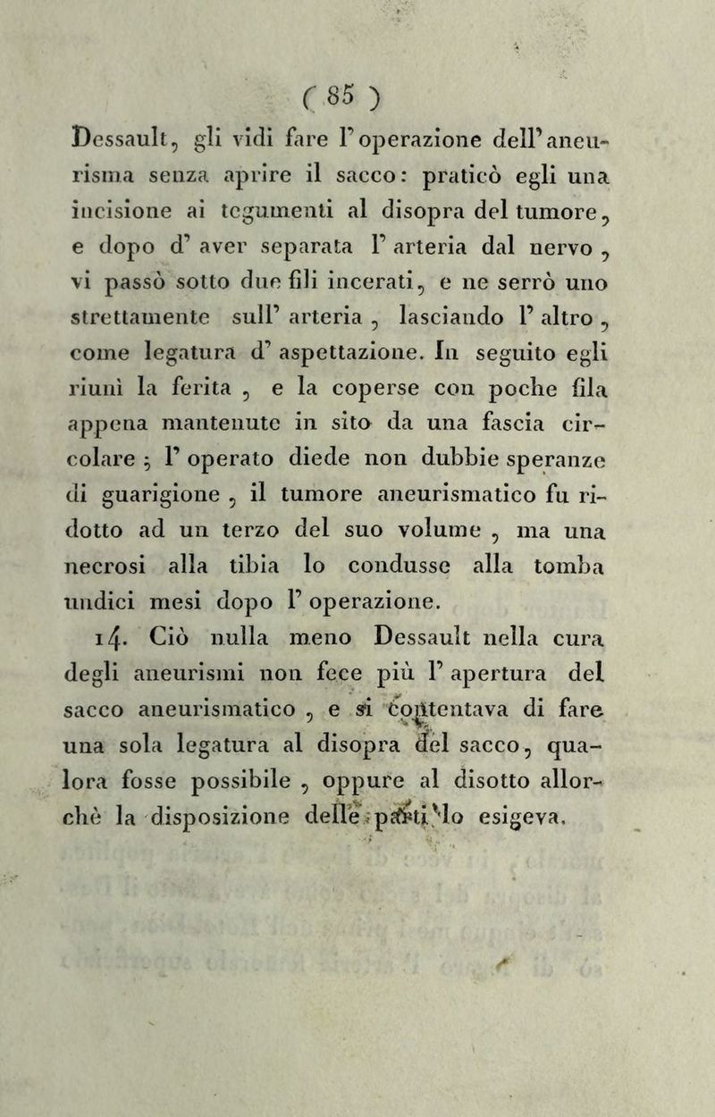 Dessault, gli vidi fare l’operazione dell’aneu- risma senza aprire il sacco: praticò egli una incisione ai tegumenti al disopra del tumore, e dopo d’ aver separata 1’ arteria dal nervo ^ vi passò sotto due fili incerati^ e ne serrò uno strettamente sull’ arteria , lasciando 1’ altro ^ come legatura d’ aspettazione. In seguito egli riunì la ferita , e la coperse con poche fila appena mantenute in sito da una fascia cir- colare ^ r operato diede non dubbie speranze di guarigione , il tumore aneurismatico fu ri- dotto ad un terzo del suo volume , ma una necrosi alla tibia lo condusse alla tomba undici mesi dopo 1’ operazione. 14. Ciò nulla meno Dessault nella cura degli aneurismi non fece più 1’ apertura del sacco aneurismatico , e ad Contentava di fare una sola legatura al disopra del sacco, qua- lora fosse possibile , oppure al disotto allor- ché la disposizione deire^pìf^ti^lo esigeva.