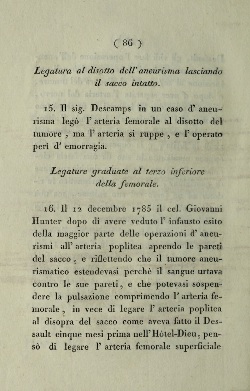 Legatura al disotto dell*aneurisma lasciando il sacco intatto. 15. Il sig. Descamps in un caso d’ aneu- risma legò 1’ arteria femorale al disotto del tumore ^ ma 1’ arteria si ruppe 5 e 1’ operato perì d’ emorragia. Legature graduate al tei'zo inferiore della femorale. 16. 11 12 decembrc 1^85 il ccl. Giovanni Hunter dopo di avere veduto 1’ infausto esito della maggior parte delle operazioni d’ aneu- rismi all’ arteria poplitea aprendo le pareti del sacco , e riflettendo die il tumore aneu- rismatico esteiidevasi perchè il sangue urtava contro le sue pareti 5 e che potevasi sospen- dere la pulsazione comprimendo T arteria fe- morale 5 in vece di legare 1’ arteria poplitea al disopra'del sacco come aveva fatto il Des- sault cinque mesi prima nell’ Hótel-Dieu 5 pen- sò di legare 1’ arteria femorale superficiale
