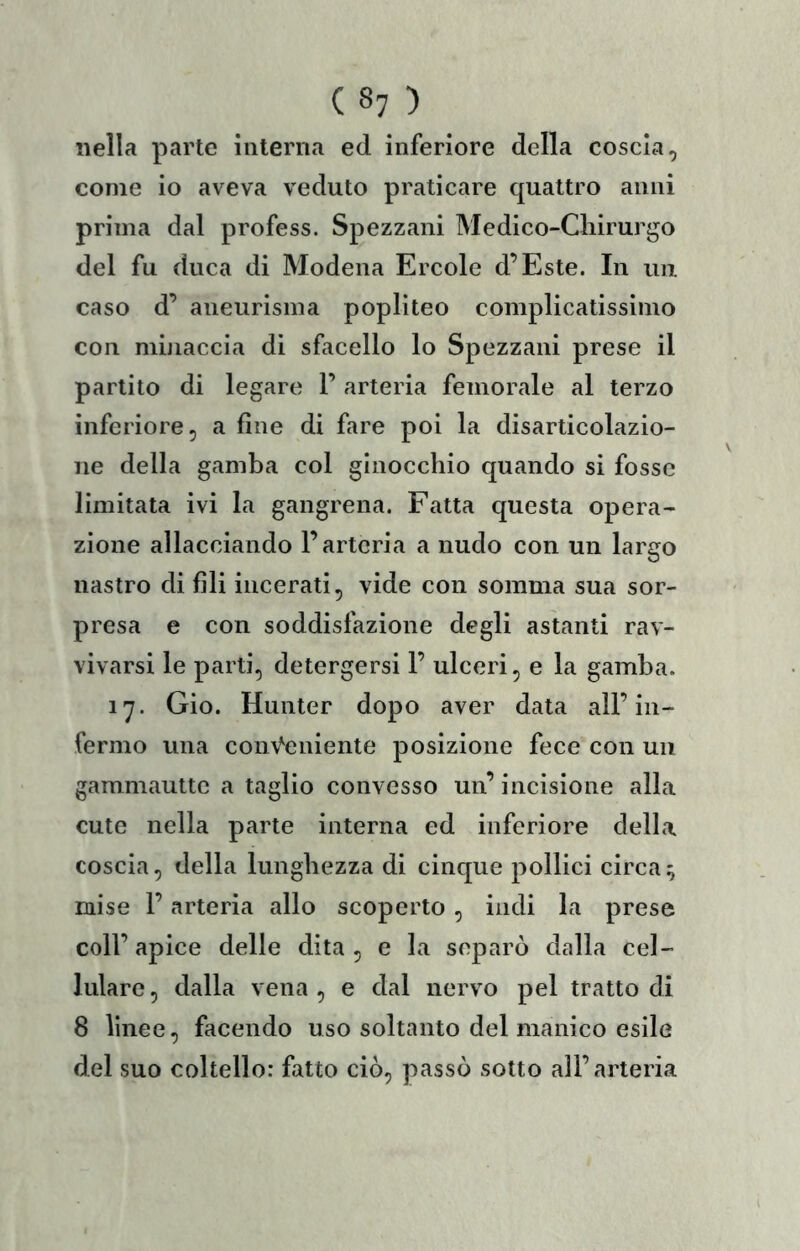 nella parte interna ed inferiore della coscia, come io aveva veduto praticare quattro anni prima dal profess. Spezzani Medico-Chirurgo del fu duca di Modena Ercole d’Este. In un caso d’ aneurisma popliteo complicatissimo con mniaccia di sfacello lo Spezzani prese il partito di legare 1’ arteria femorale al terzo inferiore, a fine di fare poi la disarticolazio- ne della gamba col ginocchio quando si fosse limitata ivi la gangrena. Fatta questa opera- zione allacciando F arteria a nudo con un largo nastro di fili incerati, vide con somma sua sor- presa e con soddisfazione degli astanti rav- vivarsi le parti, detergersi F ulceri, e la gamba. 17. Gio. Hunter dopo aver data all’in- fermo una con\^eniente posizione fece con un gammauttc a taglio convesso un’ incisione alla cute nella parte interna ed inferiore della coscia, della lunghezza di cinque pollici circa^ mise F arteria allo scoperto, indi la prese coll’apice delle dita, e la separò dalla cel- lulare , dalla vena , e dal nervo pel tratto di 8 linee, facendo uso soltanto del manico esile del suo coltello: fatto ciò, passò sotto all’arteria