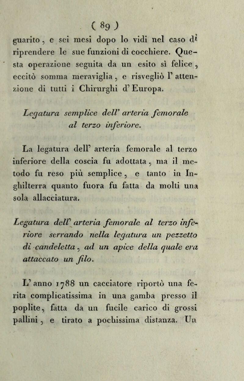 (89; guarito, e sei mesi dopo lo vidi nel caso d* riprendere le sue funzioni di cocchiere. Que- sta operazione seguita da un esito si felice , eccitò somma meraviglia , e risvegliò 1’ atten- zione di tutti i Chirurghi d’Europa. Legatura semplice dell* arteria femorale al terzo inferiore. La legatura dell’ arteria femorale al terzo inferiore della coscia fu adottata , ma il me- todo fu reso più semplice ^ e tanto in In- ghilterra quanto fuora fu fatta da molti una sola allacciatura. Legatura delV arteria femorale al terzo infe^^ riore serrando nella legatura un pezzetto di candeletta, ad un apice della quale era attaccato un filo. L’anno 1^88 un cacciatore riportò una fe- rita complicatissima in una gamba presso il poplite, fatta da un fucile carico di grossi pallini 5 e tirato a pochissima distanza. Un