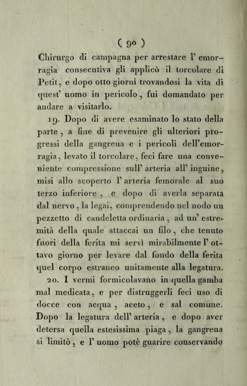 Chirurgo di campagna per arrestare 1’ emor- ragia consecutiva gli applicò il torcolare di Petit 5 e dopo otto giorni trovandosi la vita di quest’ uomo in pericolo , fui domandato per andare a visitarlo. 19. Dopo di avere esaminato lo stato della parte ^ a fine di prevenire gli ulteriori pro- gressi della gangrena e i pericoli dell’emor- ragia, levato il torcolare, feci fare una conve- niente compressione sull’arteria all’inguine, misi allo scoperto l’arteria femorale al suo terzo inferiore , e dopo di averla separata dal nervo , la legai, comprendendo nel nodo un pezzetto di candeletta ordinaria , ad un’ estre- mità della quale attaccai un filo , che tenuto fuori della ferita mi servì mirabilmente 1’ ot- tavo giorno per levare dal fondo della ferita quel corpo estraneo unitamente alla legatura. 20. I vermi formicolavano in quella gamba mal medicata, e per distruggerli feci uso di docce con acqua , aceto, e sai comune. Dopo la legatura dell’ arteria , e dopo aver detersa quella estesissima piaga , la gangrena si limitò 5 e 1’ uomo potè guarire conservando