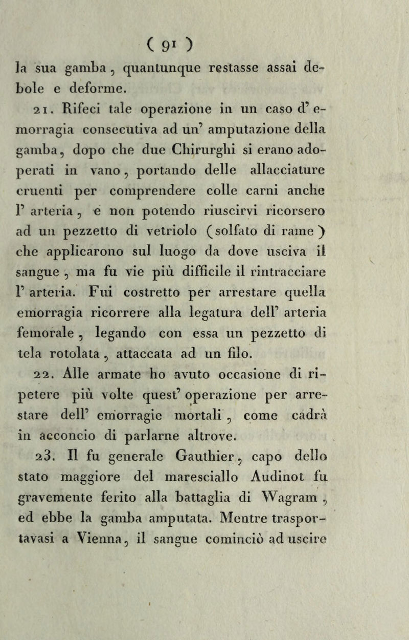 (90 la sua gamba , quantunque restasse assai de- bole e deforme. 21. Rifeci tale operazione in un caso d’ e- morragia consecutiva ad un’ amputazione della gamba, dopo che due Chirurghi si erano ado- perati in vano, portando delle allacciature cruenti per comprendere colle carni anche r arteria , e non potendo riuscirvi ricorsero ad un pezzetto di vetriolo (solfato di rame) che applicarono sul luogo da dove usciva il sangue , ma fu vie più difficile il rintracciare r arteria. Fui costretto per arrestare quella emorragia ricorrere alla legatura dell’ arteria femorale , legando con essa un pezzetto di tela rotolata, attaccata ad un filo. 22. Alle armate ho avuto occasione di ri- petere più volte quest’ operazione per arre- stare dell’ emorragie mortali , come cadrà in acconcio di parlarne altrove. 23. Il fu generale Gauthier, capo dello stato maggiore del maresciallo Audinot fu gravemente ferito alla battaglia di Wagram , ed ebbe la gamba amputala. Mentre traspor- tavasi a Vienna, il sangue cominciò ad uscire
