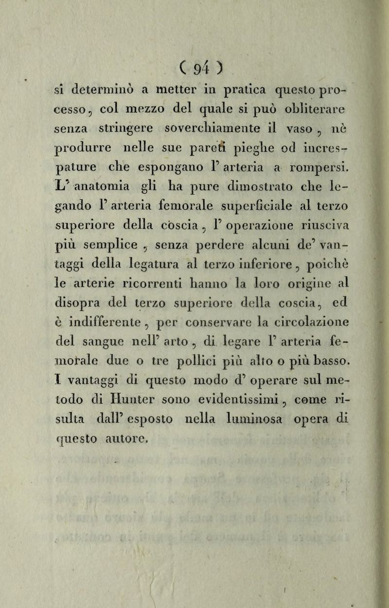 si detenniiiò a metter in pratica quevSto pro- cesso, col mezzo del quale si può obliterare senza stringere soverchiamente il vaso , nò produrre nelle sue pareti pieghe od incres- pature che espongano l’arteria a rompersi. L’ anatomia gli ha pure dimostrato che le- gando 1’ arteria femorale superficiale al terzo superiore della còscia , F operazione riusciva più semplice , senza perdere alcuni de’ van- taggi della legatura al terzo inferiore, poiché le arterie ricorrenti hanno la loro origine al disopra del terzo superiore della coscia, ed è indifferente , per conservare la circolazione del sangue nell’ arto , di legare 1’ arteria fe- morale due o tre pollici più alto o più basso. I vantaggi di questo modo d’ operare sul me- todo di liunter sono evidentissimi, come ri- sulta dall’ esposto nella luminosa opera di questo autore.