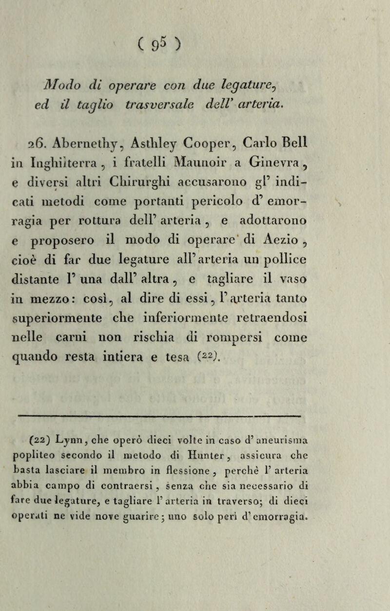 Modo di operare con due legature^ ed il taglio trasversale dell* arteria, 26. Abernetliy, Astliley Cooper, Carlo Bell ili Iiighiìterra , i fratelli Maimoir a Ginevra , e diversi altri Chirurghi accusarono gl’ indi- cati metodi come portanti pericolo d’ emor- ragia per rottura dell’ arteria, e adottarono e proposero il modo di operare' di Aezio , cioè di far due legature all’arteria un pollice distante 1’ una dall’ altra, e tagliare il vaso in mezzo: così, al dire di essi, l’aji’teria tanto superiormente che inferiormente retraendosi nelle carni non rischia di rompersi come quando resta intiera e tesa (22) Lynn, che operò dieci volte in caso d’ aneurisma popliteo secondo il metodo di Hunler, assicura che basta lasciare il membro in flessione , perchè 1’ arteria abbia campo di contraersi , senza che sia necessario di fare due legature, e tagliare l’arteria in traverso; di dieci operati ne vide nove guarire ; uno scioperi d’emorragia.