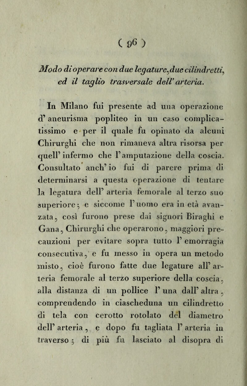 Modo di operare con due legature^due cilindretti^ ed il taglio trasversale dell’ arteria. In Milano fui presente ad una operazione d’aneurisma popliteo in un caso complica- tissimo e per il quale fu opinato da alcuni Chirurghi che non rimaneva altra risorsa per queir infermo che l’amputazione della coscia. Consultato anch’ io fui di parere prima di determinarsi a questa operazione di tentare la legatura dell’ arteria femorale al terzo suo superiore ^ e siccome l’uomo era in età avan- zata ^ così furono prese dai signori Biraghi e Gana, Chirurghi che operarono ^ maggiori pre- cauzioni per evitare sopra tutto 1’ emorragia consecutiva,' e fu messo in opera un metodo misto, cioè furono fatte due legature all’ar- teria femorale al terzo superiore della coscia, alla distanza di un pollice 1’ una dall’ altra , comprendendo in ciascheduna un cilindretto di tela con cerotto rotolato del diametro dell’arteria, ^ dopo fu tagliata l’arteria in traverso 5 di più fu lasciato al disopra di