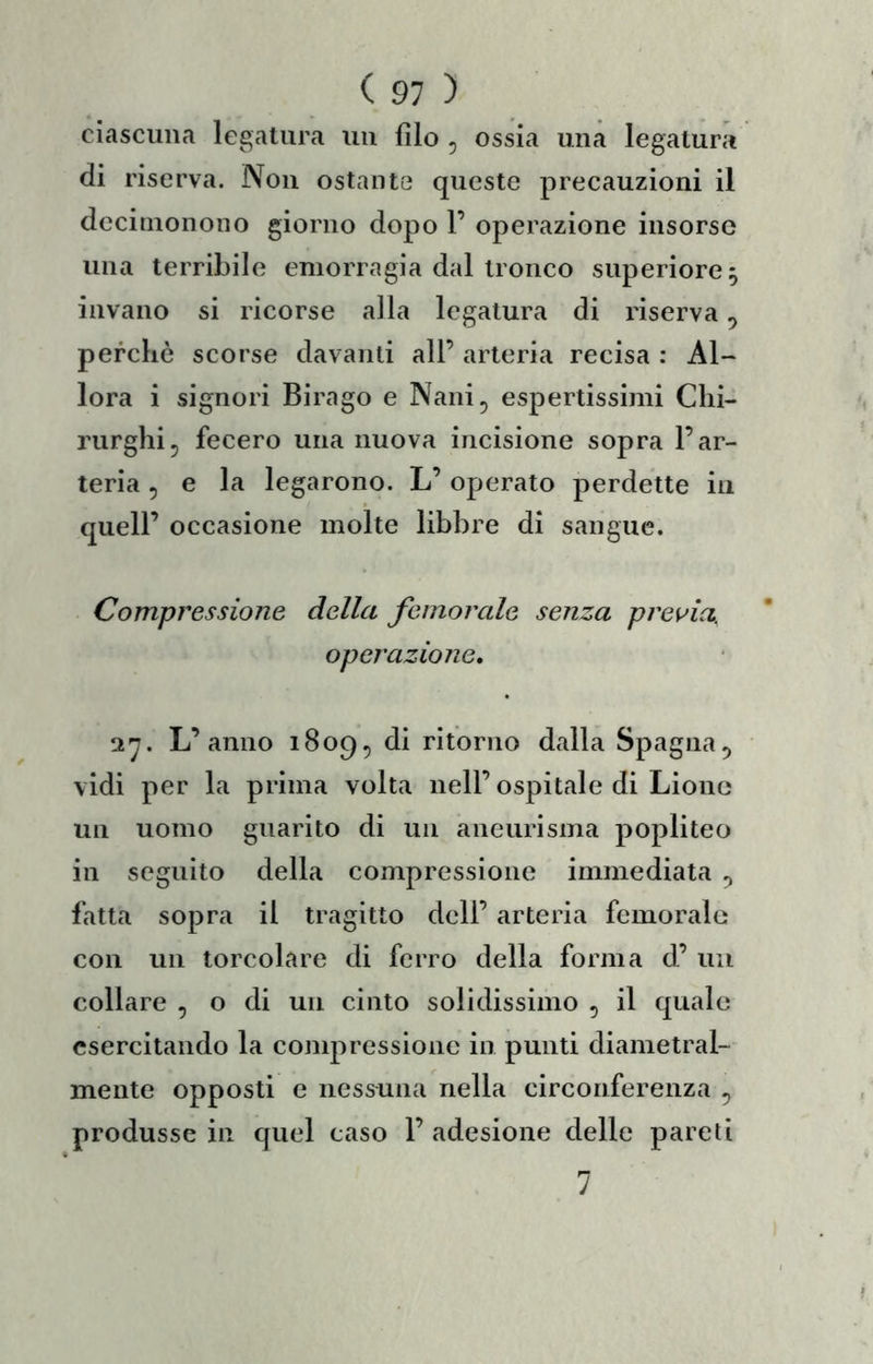 ciascuna legatura un filo , ossia una legatura di riserva. Non ostante queste precauzioni il dccinionono giorno dopo F operazione insorse una terribile emorragia dal tronco superiore, invano si ricorse alla legatura di riserva ^ percliò scorse davanti all’ arteria recisa : Al- lora i signori Birago e Nani^ espertissimi Clii- rurgliij fecero una nuova incisione sopra l’ar- teria 5 e la legarono. L’ operato perdette in quell’ occasione molte libbre di sangue. Compressione della femorale senza prei^ia. operazione, l'j. L’anno 1809^ di ritorno dalla Spagna^ vidi per la prima volta nell’ospitale di Lione un uomo guarito di un aneurisma popliteo in seguito della compressione immediata ^ fatta sopra il tragitto dell’ arteria femorale con un torcolare di ferro della forma d’ un collare , o di un cinto solidissimo , il quale esercitando la conq^ressione in punti diametral- mente opposti e nessuna nella circonferenza , produsse in quel caso 1’ adesione delle pareti 7