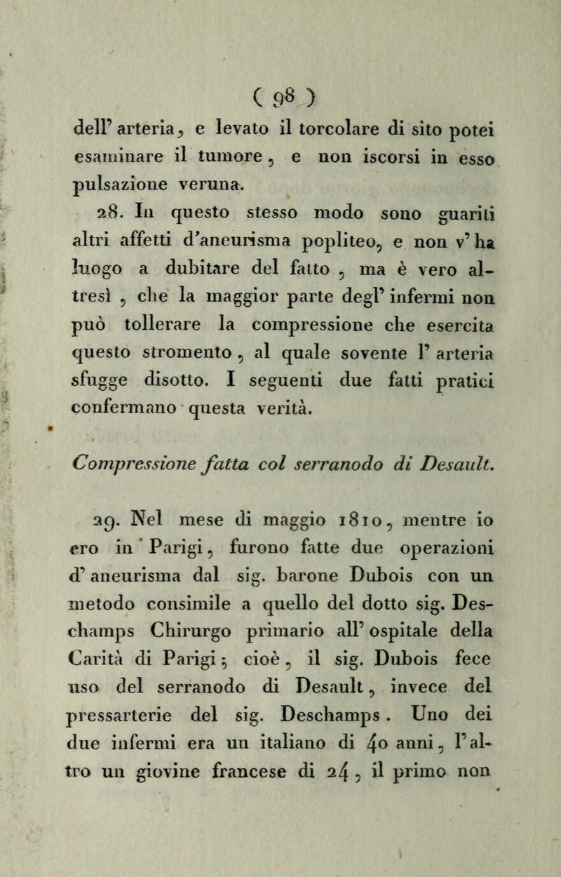 ( 9» ) dell’arteria^ e levato il torcolare di sito potei esaiiiiiiare il tumore 5 e non iscorsi in esso, pulsazione veruna. 28. In questo stesso modo sono guariti altri affetti d'aneurisma popliteo, e non v’ha luogo a dubitare del fatto , ma è vero al- tresì 5 che la maggior parte degl’ infermi non può tollerare la compressione che esercita questo stromento , al quale sovente 1’ arteria sfugge disotto. I seguenti due fatti pratici confermano • questa verità. Compressione fatta col serranodo di Desaidt. 29. Nel mese di maggio 1810, mentre io ero in * Parigi, furono fatte due operazioni d’aneurisma dal sig. barone Dubois con un metodo consimile a quello del dotto sig. Des- champs Chirurgo primario all’ ospitale della Carità di Parigi 5 cioè, il sig. Dubois fece uso del serranodo di Desault, invece del pressarterie del sig. Deschamps. Uno dei due infermi era un italiano di !\o anni, l’al- tro un giovine francese di 24 5 il primo non