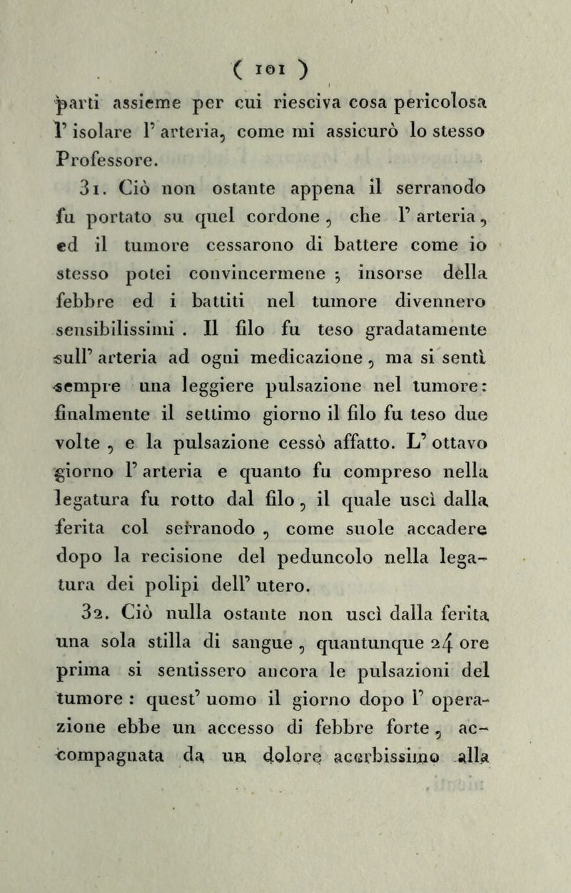 parti assieme per cui riesciva cosa pericolosa l’isolare 1’ arteria, come mi assicurò lo stesso Professore. 31. Ciò non ostante appena il serranodo fu portato su quel cordone , che 1’ arteria, ed il tumore cessarono di battere come io stesso potei convincermene ^ insorse della febbre ed i battiti nel tumore divennero sensibilissimi . Il filo fu teso gradatamente sull’ arteria ad ogni medicazione , ma si senti sempre una leggiere pulsazione nel tumore: finalmente il settimo giorno il filo fu teso due volte , e la pulsazione cessò affatto. L’ ottavo giorno r arteria e quanto fu compreso nella legatura fu rotto dal filo, il quale uscì dalla ferita col serranodo , come suole accadere dopo la recisione del peduncolo nella lega- tura dei polipi dell’ utero. 32. Ciò nulla ostante non uscì dalla ferita una sola stilla di sangue , quantunque 24 ore prima si sentissero ancora le pulsazioni del tumore : quest’ uomo il giorno dopo 1’ opera- zione ebbe un accesso di febbre forte, ac- compagnata da un dolore acerbissimo alla