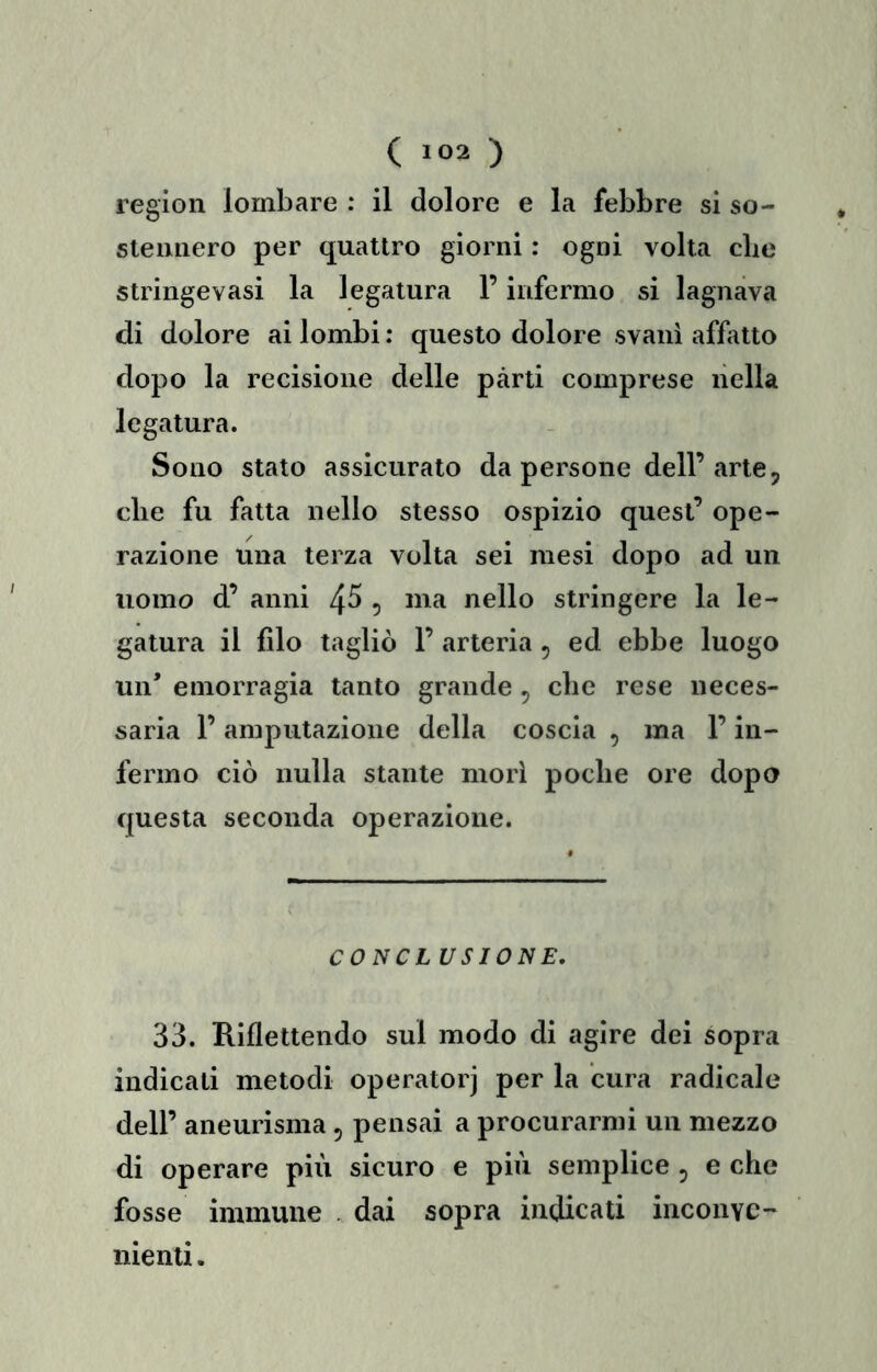 region lombare : il dolore e la febbre si so- stennero per quattro giorni : ogni volta die stringevasi la legatura l’infermo si lagnava di dolore ai lombi : questo dolore svanì affatto dopo la recisione delle parti comprese nella legatura. Sono stato assicurato da persone dell’ arte, die fu fatta nello stesso ospizio quest’ ope- razione una terza volta sei mesi dopo ad un uomo d’ anni 4^ 5 nello stringere la le- gatura il filo tagliò 1’ arteria , ed ebbe luogo un’ emorragia tanto grande , die rese neces- saria l’amputazione della coscia , ma l’in- fermo ciò nulla stante morì poche ore dopa questa seconda operazione. CONCI USIONE. 33. Riflettendo sul modo di agire dei sopra indicati metodi operatorj per la cura radicale dell’ aneurisma, pensai a procurarmi un mezzo di operare più sicuro e più semplice, e che fosse immune . dai sopra indicati inconve- nienti .