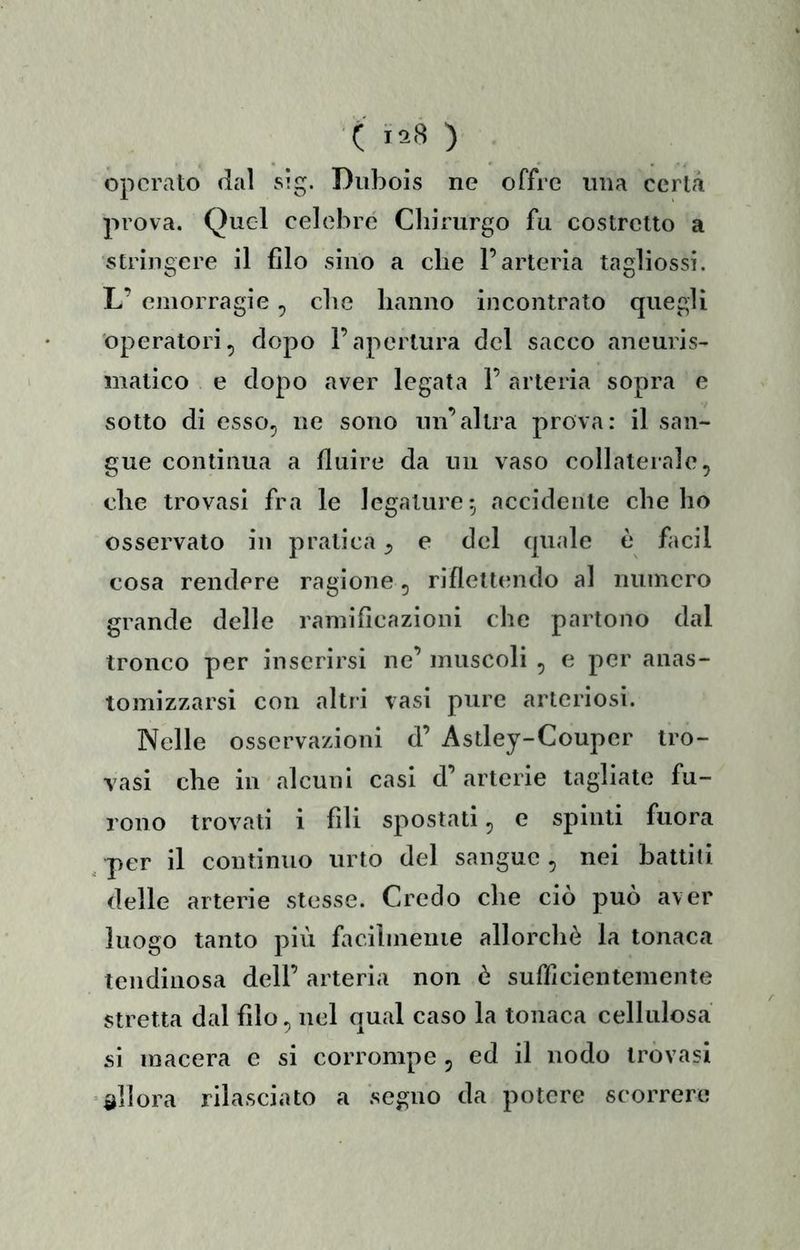 operato dai sig. Diibois ne offre ima certa prova. Quel celebre Chirurgo fu costretto a stringere il filo sino a che l’arteria tagliossi. L’ emorragie, che hanno incontrato quegli operatori, dopo l’apertura del sacco aneuris- matico e dopo aver legata 1’ arteria sopra e sotto di esso, ne sono un’altra prova: il san- gue continua a fluire da un vaso collaterale, che trovasi fra le legature 5 accidente che ho osservato in pratica, e del quale è facil cosa rendere ragione, riflettcmdo al ninnerò grande delle ramificazioni che partono dal tronco per inserirsi ne’ muscoli , e per anas- tomizzarsi con altri vasi pure arteriosi. Nelle osservazioni d’ Astley-Coupcr tro- vasi che in alcuni casi d’ arterie tagliate fu- rono trovati i fili spostati, e spinti fiiora per il continuo urto del sangue , nei battiti delle arterie stesse. Credo che ciò può aver luogo tanto più facilinenie allorcliè la tonaca tcndinosa dell’ arteria non ò sufficientemente stretta dal filo, nel qual caso la tonaca cellulosa si macera e si corrompe , ed il nodo trovasi allora rilasciato a segno da potere scorrere