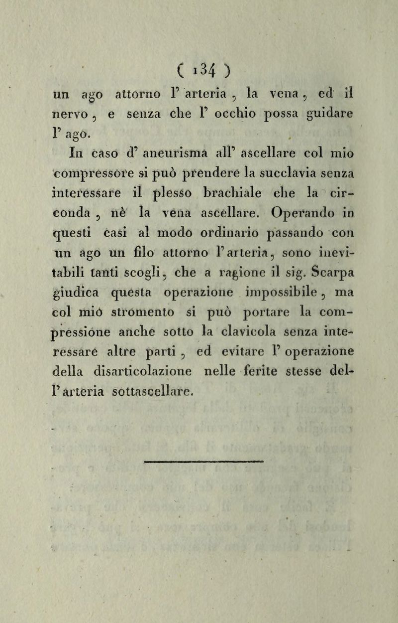 un ago attorno 1’ arteria , la vena , ed il nervo 5 e senza che F occhio possa guidare 1’ ago. In Caso d’ aneurisma alF ascellare col mio compressore si può prendere la succlavia senza interessare il plesso brachiale che la cir- conda 5 nè la vena ascellare. Operando in questi casi al modo ordinario passando con un ago un filo attorno l’arteria, sono inevi- tabili tanti seogli, che a ragione il sig. Scarpa giudica questa operazione impossibile, ma col mio stromento si può portare la com- pressione anche sotto la clavicola senza inte- ressare altre parti , ed evitare F operazione della disarticolazione nelle ferite stesse del- F arteria soltascellare.