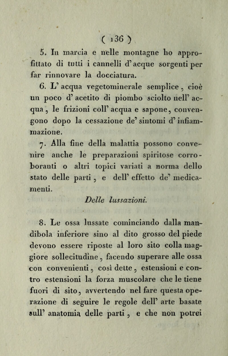 ( >36 ) 5, In marcia e nelle montagne lio appro- fittato (li tutti i cannelli d’acque sorgenti per far rinnovare la docciatura. 6. L’ acqua vegetominerale semplice , cioè un poco d’ acetito di piombo sciolto nell’ ac- qua, le frizioni coll’acqua e sapone, conven- gono dopo la cessazione de’ sintomi d’infiam- mazione. Alla fine della malattia possono conve- nire anche le preparazioni spiritose corro- boranti o altri topici variati a norma dello stato delle parti, e dell’ effetto de’ medica- menti. Delle lussazioni. 8. Le ossa lussate cominciando dalla man- dibola inferiore sino al dito grosso del piede devono essere riposte al loro sito colla mag- giore sollecitudine, facendo superare alle ossa con convenienti, cosi dette , estensioni e con- tro estensioni la forza muscolare che le tiene fuori di sito 5 avvertendo nel fare questa ope- razione di seguire le regole dell’ arte basate sull’ anatomia delle parti, e che non potrei