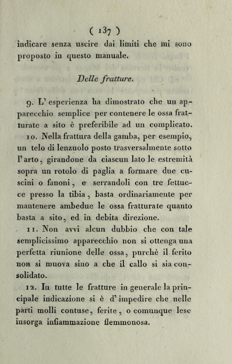 ' ( «37 ) indicare senza uscire dai limiti che mi sono proposto in c^uesto manuale. Delle fratture. 9. L’ esperienza ha dimostrato che un ap- parecchio semplice per contenere le ossa frat- turate a sito è preferibile ad un complicato. 10. Nella frattura della gamba, per esemplo, un telo di lenzuolo posto trasversalmente sotto l’arto, girandone da ciascun lato le estremità sopra un rotolo di paglia a formare due cu- scini o fmoni, u serrandoli con tre fettuc- ce presso la tibia , basta ordinariamente per mantenere ambedue le ossa fratturate quanto basta a sito, ed in debita direzione. 11. Non avvi alcun dubbio che con tale semplicissimo apparecchio non si ottenga una perfetta riunione delle ossa, purché il ferito non si muova sino a che il callo si sia con- solidato. 12. In tutte le fratture in generale la prin- cipale indicazione si è d’ impedire che nelle parti molli contuse, ferite, o comunque lese insorga infiammazione flemmonosa.