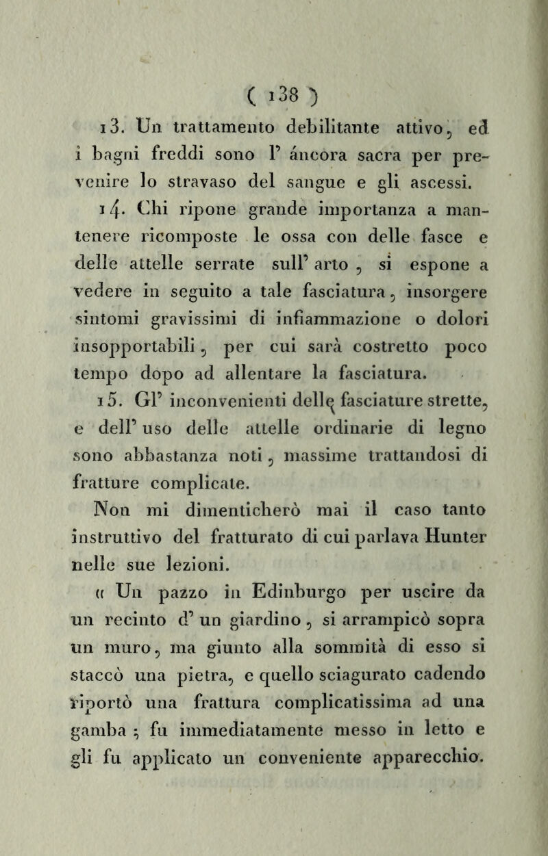 i3. Un trattamento debilitante attivo 5 ed 1 bagni freddi sono 1’ àncora sacra per pre- venire lo stravaso del sangue e gli ascessi. 14- Uhi ripone grande importanza a man- tenere ricomposte le ossa con delle fasce e delle attelle serrate sull’ arto , si espone a vedere in seguito a tale fasciatura ^ insorgere sintomi gravissimi di infiammazione o dolori insopportabili, per cui sarà costretto poco tempo dopo ad allentare la fasciatura. i5. Gl’ inconvenienti dell^ fasciature strette, e dell’ uso delle attelle ordinarie di legno sono abbastanza noti, massime trattandosi di fratture complicale. Non mi dimenticherò mai il caso tanto instruttivo del fratturato di cui parlava Hunter nelle sue lezioni. ({ Un pazzo in Edinburgo per uscire da un recinto d’ un giardino , si arrampicò sopra un muro, ma giunto alla sommità di esso si staccò una pietra, e quello sciagurato cadendo diportò una frattura complicatissima ad una gamba ; fu immediatamente messo in letto e gli fu applicato un conveniente apparecchio.
