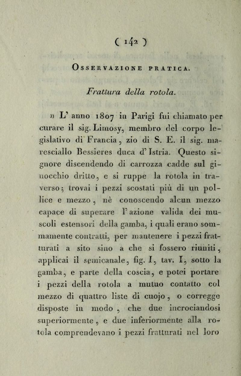 Osservazione pratica. Frattura della rotola. )ì L’anno 180^ in Parigi fui cliianialo per curare il sig. Liniosy, membro del corpo le-' gislativo dr Francia j zio di S. E. il sig. ma- resciallo Bessieres duca d’Istria. Questo si- gnore discendendo di carrozza cadde sul gi- nocchio dritto, e si ruppe la rotola in tra- verso 5 trovai i pezzi scostati più di un pol- lice e mezzo, nè conoscendo alcun mezzo capace di superare l’azione valida dei mu- scoli estensori della gamba, i quali erano som- mamente contratti, per mantenere i pezzi frat- turati a sito sino a che si fossero riuniti, applicai il semicanale, fig. I, tav. I, sotto la gamba, e parte della coscia, e potei portare i pezzi della rotola a mutuo contatto col mezzo di c[uattro liste di cuojo , o corregge disposte in modo , che due incrociandosi superiormente , e due inferiormente alla ro- tola comprendevano i pezzi fratturati nel loro