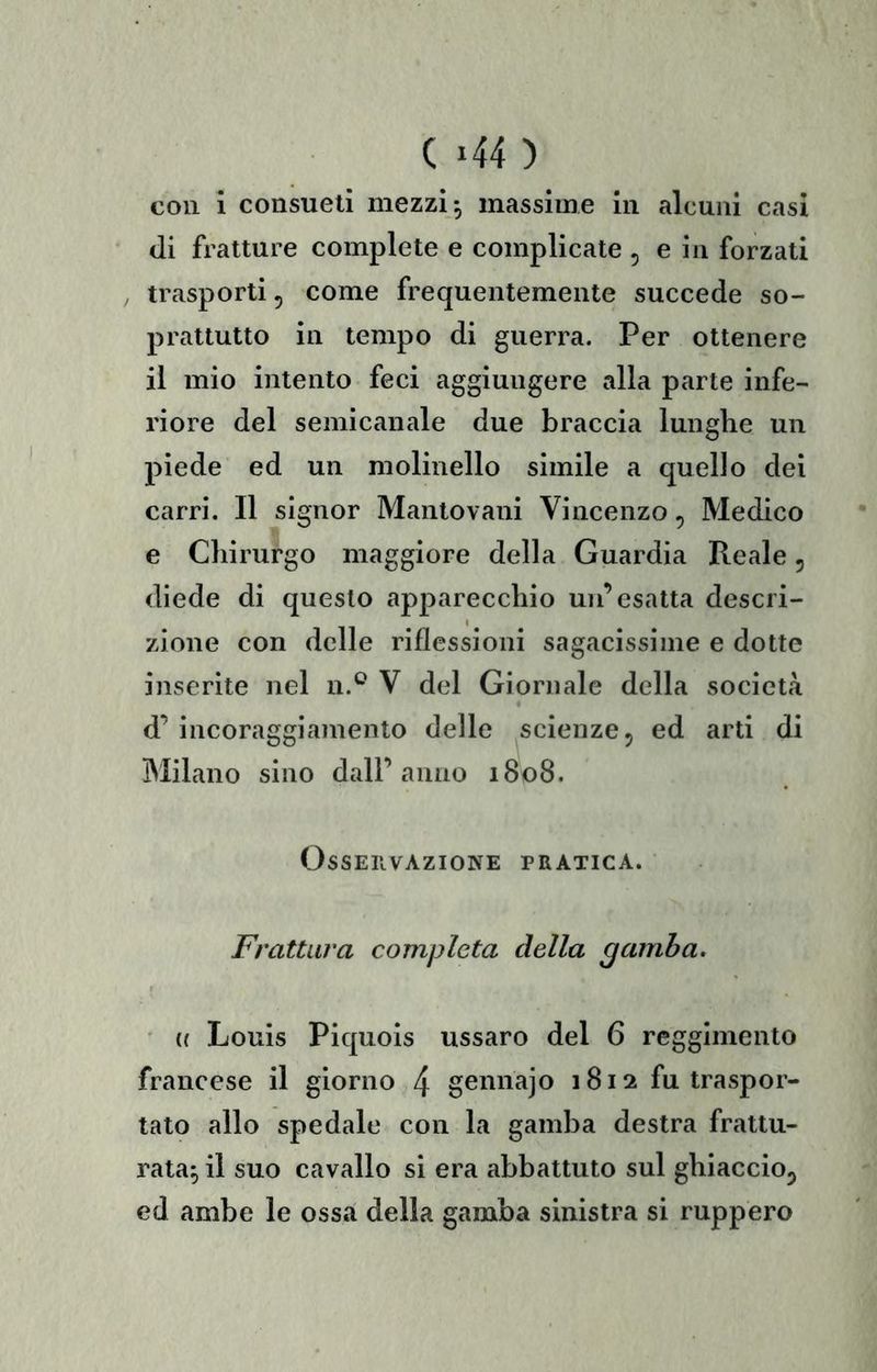 C *44 ) con i consueti mezzi, massime in alcuni casi di fratture complete e complicate , e in forzati / trasporti, come frequentemente succede so- prattutto in tempo di guerra. Per ottenere il mio intento feci aggiungere alla parte infe- riore del semicanale due braccia lunghe un piede ed un molinello simile a quello dei carri. Il signor Mantovani Vincenzo, Medico e Chirurgo maggiore della Guardia Reale, diede di questo apparecchio un’esatta descri- zione con delle riflessioni sagacissime e dotte inserite nel n.^ V del Giornale della società d’ incoraggiamento delle scienze, ed arti di Milano sino dall’anno 1808. OsSEIlVAZIONE PRATICA. Frattura completa della gamba. a Louis Piquois ussaro del 6 reggimento francese il giorno 4 gennajo 1812 fu traspor- tato allo spedale con la gamba destra frattu- rata^ il suo cavallo si era abbattuto sul ghiaccio, ed ambe le ossa della gamba sinistra si ruppero