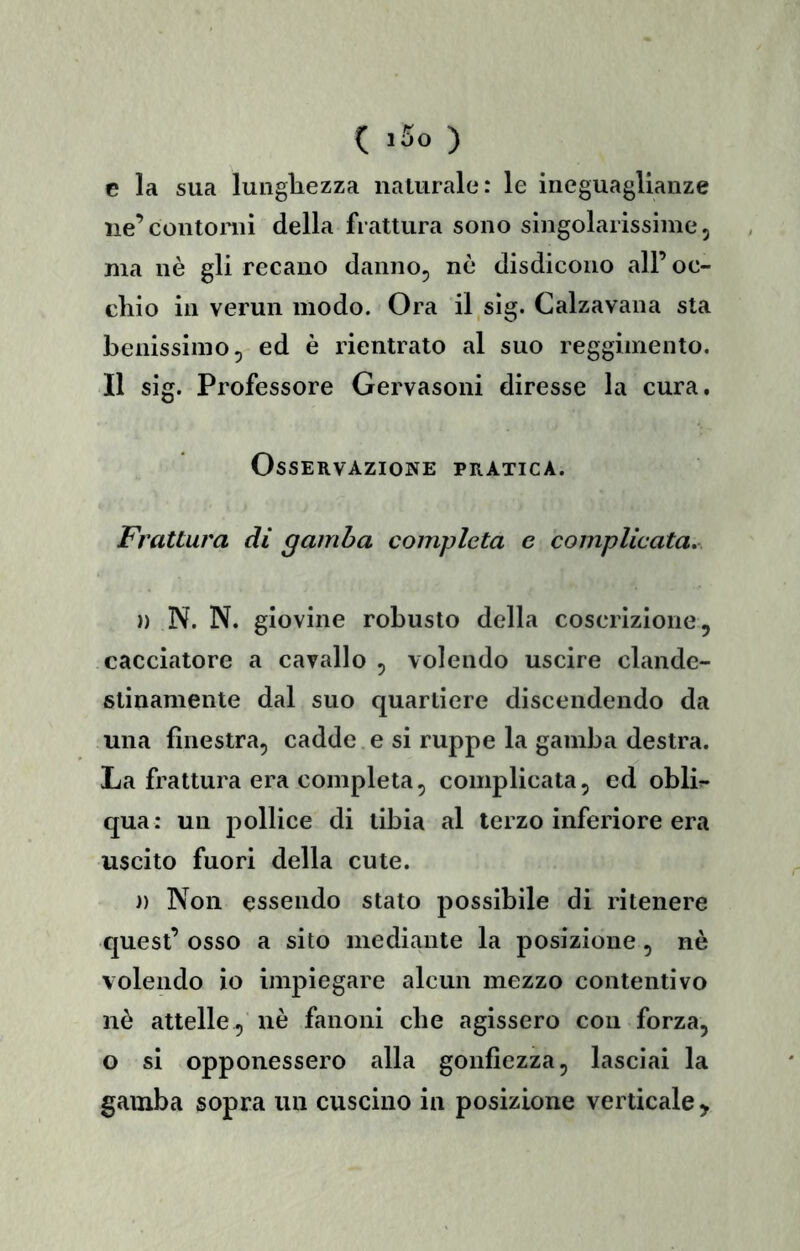 C >50 ) e la sua lungliezza naUirale: le ineguaglianze iie’contonii della frattura sono singolarissime, ma nè gli recano danno, nè disdicono all’oc- cKio in vermi modo. Ora il.sìg. Calzavana sta benissimo, ed è rientrato al suo reggimento. Il sig. Professore Gervasoni diresse la cura. Osservazione pratica. Frattura di gamba completa e complicata». )) N. N. giovine robusto della coscrizione, cacciatore a cavallo , volendo uscire clande- stinamente dal suo quartiere discendendo da una finestra, cadde e si ruppe la gamba destra. La frattura era completa, complicata, ed oblir- qua : un pollice di tibia al terzo inferiore era uscito fuori della cute. )) Non essendo stato possibile di ritenere quest’ osso a sito mediante la posizione, nè volendo io impiegare alcun mezzo contentivo nè attelle, nè fanoni che agissero con forza, o si opponessero alla gonfiezza, lasciai la gamba sopra un cuscino in posizione verticale >