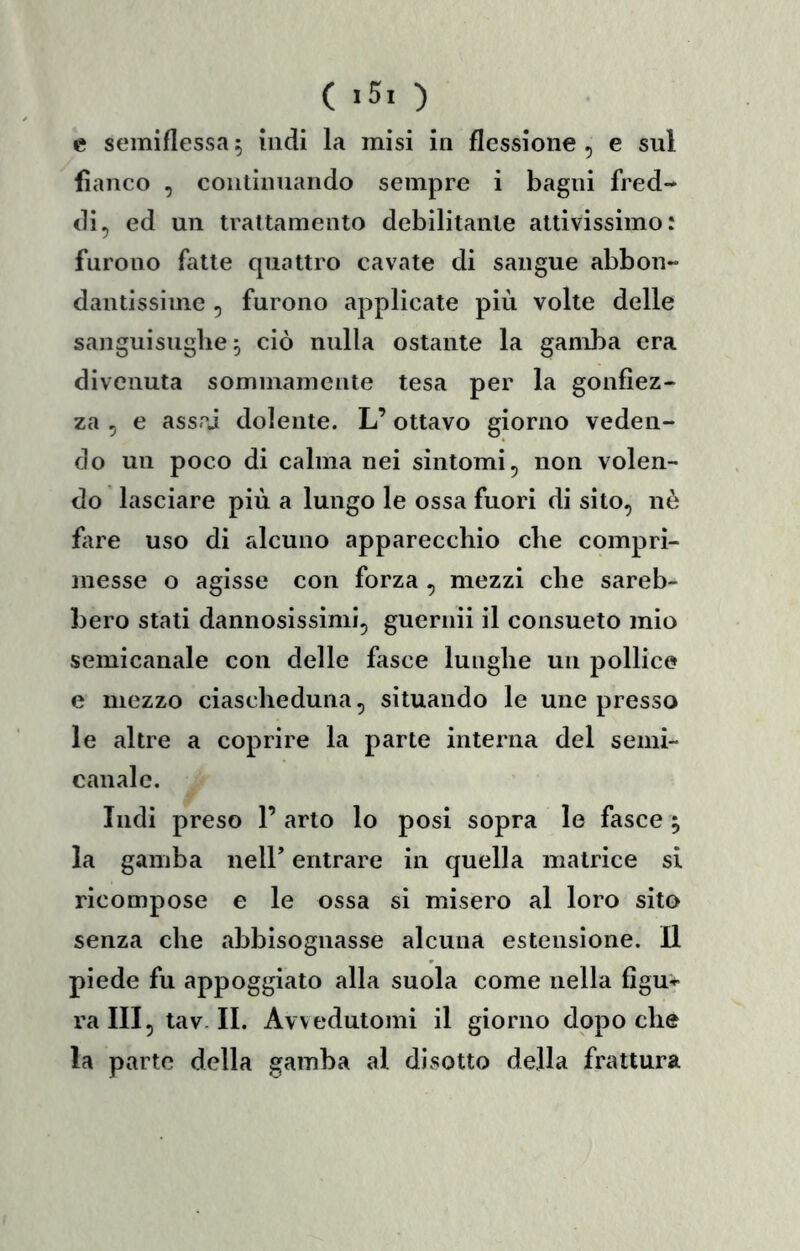 c semiflessa ^ indi la misi in flessione , e sul fianco , continnando sempre i bagni fred- di, ed un trattamento debilitante attivissimo: furono fatte quattro cavate di sangue abbon- dantissime , furono applicate più volte delle sanguisughe 5 ciò nulla ostante la gamba era divenuta sommamente tesa per la gonfiez- za , e assai dolente. L’ottavo giorno veden- do un poco di calma nei sintomi, non volen- do lasciare più a lungo le ossa fuori di sito, nè fiire uso di alcuno apparecchio che compri- messe o agisse con forza , mezzi che sareb- bero stati dannosissimi, guernii il consueto mio semicanale con delle fasce lunghe un pollice e mezzo ciascheduna, situando le une presso le altre a coprire la parte interna del semi- canale. Indi preso 1’ arto lo posi sopra le fasce ^ la gamba neir entrare in quella matrice si ricompose e le ossa si misero al loro sito senza che abbisognasse alcuna estensione. Il piede fu appoggiato alla suola come nella figu* ra III , tav. II. Avvedutomi il giorno dopo che la parto della gamba al disotto della frattura