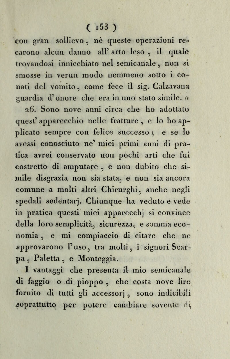 con gran sollievo , nè queste operazioni re- carono alcun danno all’ arto leso , il quale trovandosi innicchiato nel semicanale, non si smosse in vermi modo nemmeno sotto i co- nati del vomito, come fece il sig. Calzavana guardia d’onore che era in uno stato simile. « 26. Sono nove anni circa che ho adottato quest’ apparecchio nelle fratture , e lo ho ap- plicato sempre con felice successo 5 e se lo avessi conosciuto ne’ miei primi anni di pra- tica avrei conservato non pochi arti che fui costretto di amputare 5 e non dubito che si- mile disgrazia non sia stata^ e non sia ancora comune a molti altri Chirurghi ^ anche negli spedali sedentarj. Chiunque ha veduto e vede in pratica questi miei apparecchj si convince della loro semplicità, sicurezza, e somma eco- nomia , e mi compiaccio di citare che ne approvarono l’uso, tra molti, i signori Scar- pa , Paletta , e Monteggia. I vantaggi che presenta il mio semicanale di faggio o di pioppo , che costa nove lire fornito di tutti gli accessorj, sono indicibili sopraUutto per potere cambiare sovente di,