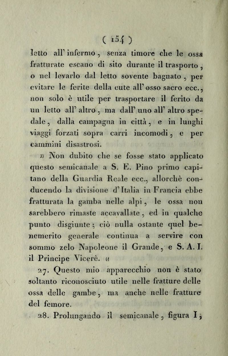 Ietto all’ infermo , senza timore die le ossa fratturate escano di sito durante il trasporto , o nel levarlo dal letto sovente bagnato , per evitare le ferite della cute all’osso sacro ecc., non solo è utile per trasportare il ferito da un letto all’ altro , ma dall’ uno all’ altro spe- dale ^ dalla campagna in città, e in lunghi viaggi forzati sopra carri incomodi, e per cammini disastrosi. )) Non dubito che se fosse stato applicato questo seniicanale a S. E. Pino primo capi- tano della Guardia Reale ecc., allorché con- ducendo la divisione d’Italia in Francia ebbe fratturata la gamba nelle alpi, le ossa non sarebbero rimaste accavallale , ed in qualche punto disgiunte ^ ciò nulla ostante quel be- nemerito generale contìnua a servire con sommo zelo Napoleone il Grande, e S. A. I. il Principe Viceré. (( 2^. Questo mio apparecchio non è stato soltanto riconosciuto utile nelle fratture delle ossa delle gambe, ma anche nelle fratture del femore. ■ 28. Prolungando il semicanale, figura I ^