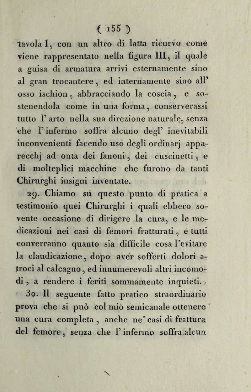 ( >55 ) tavola I5 con un altro di latta ricurvo come viene rappresentato nella figura III, il quale a guisa di armatura arrivi esternamente sino al gran trocantere, ed internamente sino all’ osso ischion, abbracciando la coscia, e so- stenendola come in una forma, conserverassi tutto 1’ arto nella sua direzione naturale, senza che r infermo soffra alcuno degl’ inevitabili inconvenienti facendo uso degli ordinar] appa- recclij ad onta dei fanoni', dei cuscinetti, e di molteplici macchine che furono da tanti Chirurghi insigni inventate. 29. Chiamo su questo punto di pratica a testimonio quei Chirurglii i quali ebbero so- vente occasione di dirigere la cura, e le me- dicazioni nei casi di femori fratturati, e tutti converranno quanto sia diffìcile cosa Tevilare la claudicazione, dopo aver sofferti dolori a- troci al calcagno, ed innumerevoli altri incomo- di ^ a rendere i feriti sommamente inquieti. / ^ 3o. Il seguente fatto pratico straordinario prova che si può col miò seinicanale ottenere ' una cura completa , anche ne' casi di frattura del femore, senza che l’infermo soffra alcun
