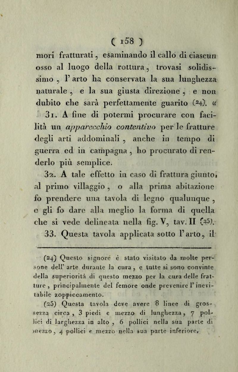 C «58 ) mori fratturati, esamiiiaiiclo il callo di ciascun osso al luogo delia rottura, trovasi solidis- simo , r arto ha conservata la sua lunghezza naturale , e la sua giusta direzione , e non dubito che sarà perfettamente guarito (^4). (( 31. A fine di potermi procurare con ftci- lità un apparecchio contentivo per le fratture degli arti addominali , anche in tempo di guerra ed in campagna , ho procurato di ren- derlo più semplice. 32. A tale effetto in caso di frattura gluntOi al primo villaggio , o alla prima abitazione fo prendere una tavola di legno qualunque , c gli fo dare alla meglio la forma di quella che si vede delineata nella fig. V, tav. II C^5). 33. Questa tavola applicata sotto l’arto, ih (24) Questo signore è stalo visitato da molte per- sone deir arte durante la cura , c tutte si sono convinte della superiorità di questo mezzo per la cura delle frat- ture , principalmente del femore onde prevenire l’inevi- tabile zoppiccamenlo. (25) Questa tavola deve avere 8 linee di gros- sezza circa , 3 piedi e mezzo di lunghezza, 7 pol- lici di larghezza in alto , 6 pollici nella sùa parte di iuezzo, 4 pollici e mezzo nella sua parte inferiore.