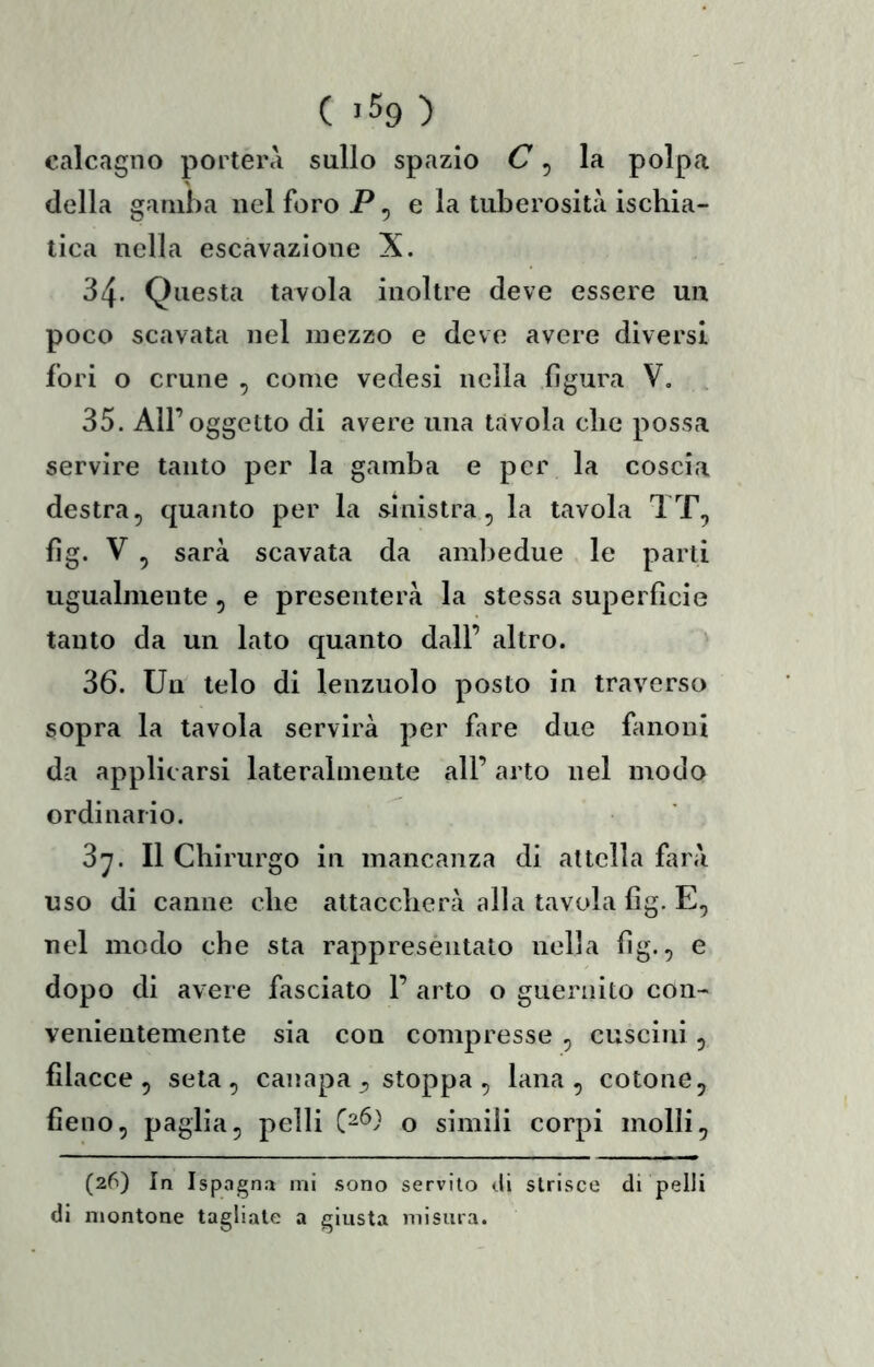 calcagno porterà sullo spazio C ^ la polpa della gamba nel foro P, e la tuberosità ischia- tica nella escavazione X. 34. Questa tavola inoltre deve essere un poco scavata nel mezzo e devo avere diversi fori o crune , come vedesi nella figura V, 35. All’oggetto di avere una tàvola che possa servire tanto per la gamba e per la coscia destra5 quanto per la sinistra, la tavola TT, fig. V , sarà scavata da amliedue le parti ugualmente, e presenterà la stessa superfìcie tanto da un lato quanto dall’ altro. ' 36. Un telo di lenzuolo posto in traverso sopra la tavola servirà per fare due fìmoni da applicarsi lateralmente all’ arto nel modo ordinario. 3^. Il Chirurgo in mancanza di attella farà uso di canne che attaccherà alla tavola fìg. E, nel modo che sta rappreséntato nella fìg., e dopo di avere fasciato 1’ arto o gueniito con- venientemente sia con compresse , cuscini , filacce, seta, canapa, stoppa , lana, cotone, fieno, paglia, pelli o simili corpi molli, (26) In Ispagna mi sono servilo di strisce di pelli di montone tagli.nte a giusta misura.
