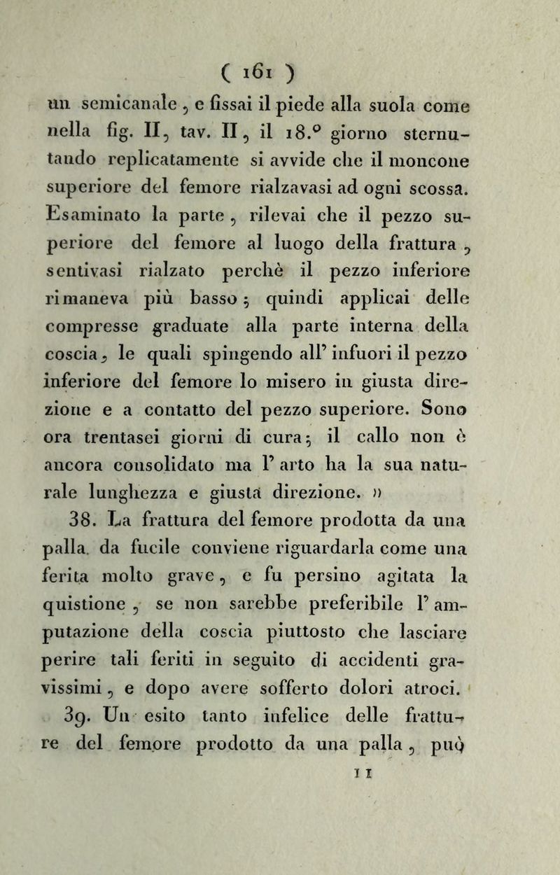 ( ) un semìcaiiale , e fissai il piede alla suola come nella fig. II, tav. II, il i8.^ giorno sternu- tando replicatamente si avvide clic il moncone supcriore del femore rialzavasi ad ogni scossa. Esaminato la parte , rilevai che il pezzo su- periore del femore al luogo della frattura , sentivasi rialzato perchè il pezzo inferiore rimaneva più basso 5 c[uindi applicai delle compresse graduate alla parte interna della coscia^ le quali spingendo all’infuori il pezzo inferiore del femore lo misero in giusta dire- zione e a contatto del pezzo superiore. Sono ora trentasei giorni di cura 5 il callo non è ancora consolidato ma 1’ arto ha la sua natu- rale lunghezza e giusta direzione. )) 38. La frattura del femore prodotta da una palla, da fucile conviene riguardarla come una ferita molto grave, c fu persino agitata la quistione ,• se non sarebbe preferibile F am- putazione della coscia piuttosto che lasciare perire tali feriti in seguito di accidenti gra- vissimi , e dopo avere sofferto dolori atroci. 89. Un esito tanto infelice delle frattu-» re del femore prodotto da una palla, pug