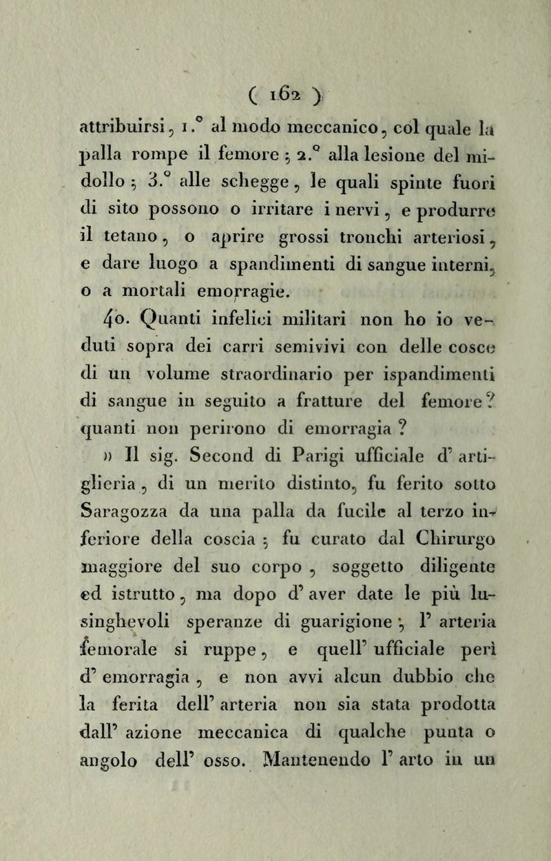 attribuirsi, i.*’ al modo meccanico, col quale la palla rompe il femore ^ 2.® alla lesione del mi- dollo ^ 3.° alle scliegge, le quali spinte fuori di sito possono o irritare i nervi, e produrre il tetano, o aprire grossi tronchi arteriosi, e dare luogo a spandimenti di sangue interni, o a mortali emorragie. 4o. Quanti infelici militari non ho io ve- duti sopra dei carri semivivi con delle cosce di un volume straordinario per ispandimeiui di sangue in seguito a fratture del femore? quanti non perirono di emorragia ? )) Il sig. Second di Parigi ufflciale d’ arti- glieria , di un merito distinto, fu ferito sotto Saragozza da una palla da fucile al terzo in- feriore della coscia ^ fu curato dal Chirurgo maggiore del suo corpo , soggetto diligente ed istrutto, ma dopo d’ aver date le più lu- singhevoli speranze di guarigione *, 1’ arteria femorale si ruppe, e quell’ ufficiale peri d’ emorragia , e non avvi alcun dubbio che la ferita dell’ arteria non sia stata prodotta dall’ azione meccanica di qualche punta o angolo dell’ osso. Mantenendo 1’ arto in un