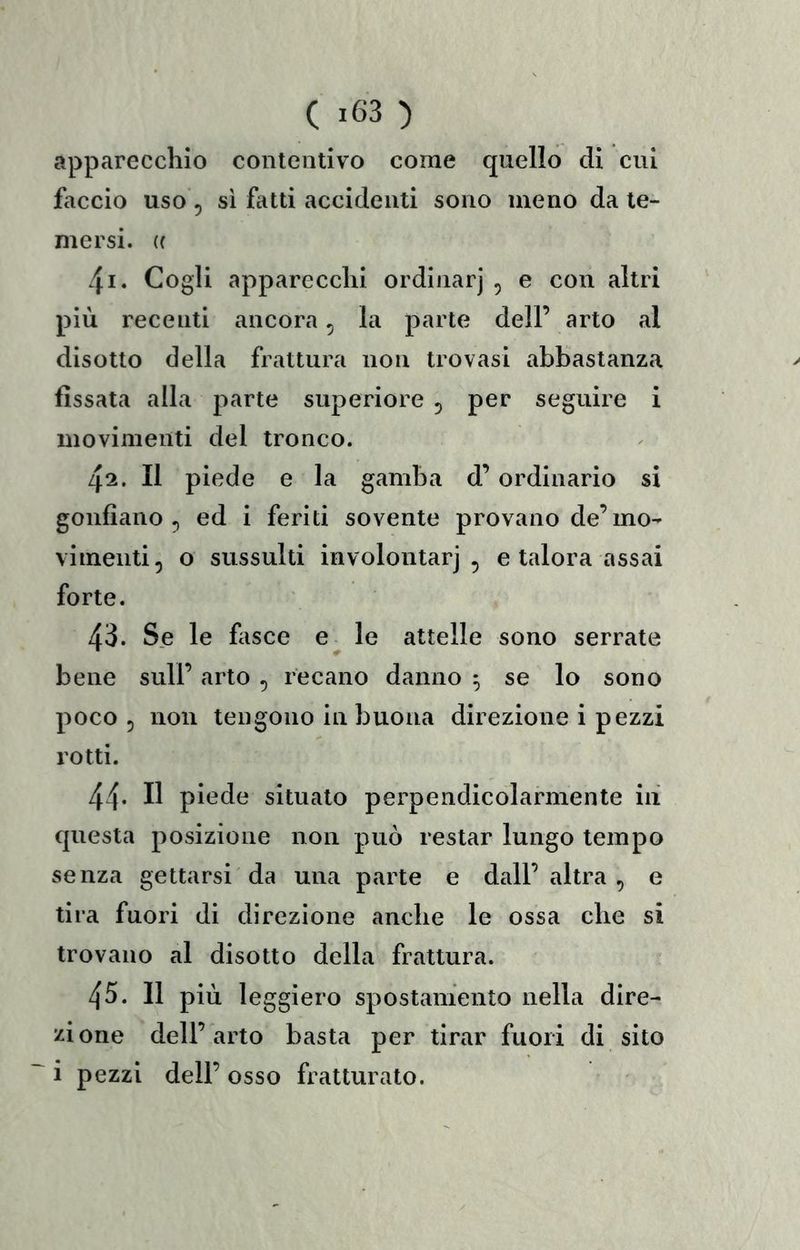 apparecchio contentivo come quello eli cui faccio uso 5 sì fatti accidenti sono meno da te- mersi. « 41. Cogli apparecchi ordinar] , e con altri più recenti ancora, la parte dell’ arto al disotto della frattura non trovasi abbastanza fissata alla parte superiore 5 per seguire i movimenti del tronco. 42. Il piede e la gamba d’ordinario si gonfiano 5 ed i feriti sovente provano de’mo- vimenti, o sussulti involontarj , e talora assai forte. 43. Se le fasce e le attelle sono serrate bene sull’ arto , recano danno ^ se lo sono poco 5 non tengono in buona direzione i pezzi rotti. 44* Il piede situato perpendicolarmente in questa posizione non può restar lungo tempo senza gettarsi da una parte e dall’ altra , e tira fuori di direzione anche le ossa che si trovano al disotto della frattura. 45. Il più leggiero spostamento nella dire- zione dell’arto basta per tirar fuori di sito i pezzi dell’ osso fratturato.