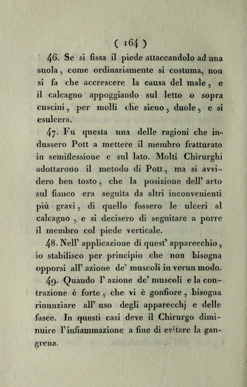 ( >64 ) 4^* si fissa il piede attaccandolo ad una suola 5 come ordinariamente si costuma, non si fa che accrescere la causa del male, e il calcagno appoggiando sul letto o sopra cuscini, per molli che sieno, duole, e si esulcera. 47. Fu questa una delle ragioni che in- dussero Pott a mettere il membro fratturato in semiflessioue e sul lato. Molti Chirurghi adottarono il metodo di Pott,. ma si avvi- dero ben tosto, che la posizione dell’ arto sul fianco era seguita da altri inconvenienti più I gravi 5 di quello fossero le ulceri al calcagno , e si decisero di seguitare a porre il membro col piede verticale. 48. Nell’ applicazione di quest’ apparecchio , io stabilisco per principio che non bisogna opporsi all’ azione de’ muscoli in verun modo. 49. Quando 1’ azione de’ muscoli e la con- trazione è forte 5 che vi è gonfiore , bisogna rinunziare all’ uso degli apparecchj e delle fasce. In questi casi deve il Chirurgo dimi- nuire r infiammazione a fine di evùare la gan- grena.
