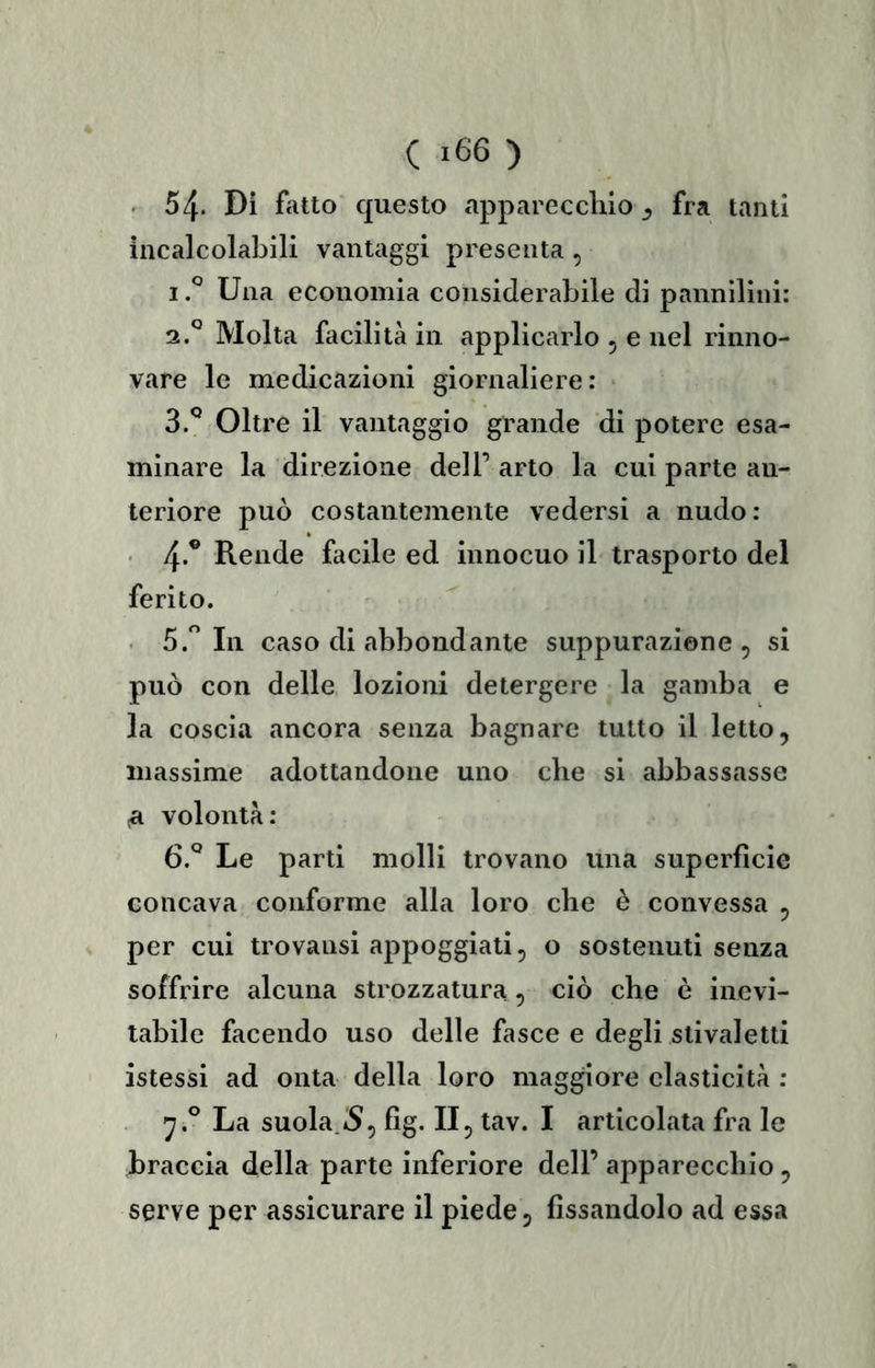 . 54. Di fatto questo apparecchio^ fra tanti incalcolabili vantaggi presenta , Una economia considerabile di pannilini: 2. ^ Molta facilità in applicarlo 5 e nel rinno- vare le medicazioni giornaliere: 3. ^ Oltre il vantaggio grande di potere esa- minare la direzione deli’ arto la cui parte an- teriore può costantemente vedersi a nudo: ■ 4*^ Rende facile ed innocuo il trasporto del ferito. . 5. Ili caso di abbondante suppurazione , si può con delle lozioni detergere la gamba e la coscia ancora senza bagnare tutto il letto, massime adottandone uno che si abbassasse ^ volontà: 6.° Le parti molli trovano una superfìcie concava conforme alla loro che è convessa , per cui trovansi appoggiati, o sostenuti senza soffrire alcuna strozzatura, ciò che è inevi- tabile facendo uso delle fasce e degli stivaletti istessi ad onta della loro maggiore elasticità : La suola.tS, fìg. Il, tav. I articolata fra le braccia della parte inferiore dell’ apparecchio, serve per assicurare il piede, fìssandolo ad essa