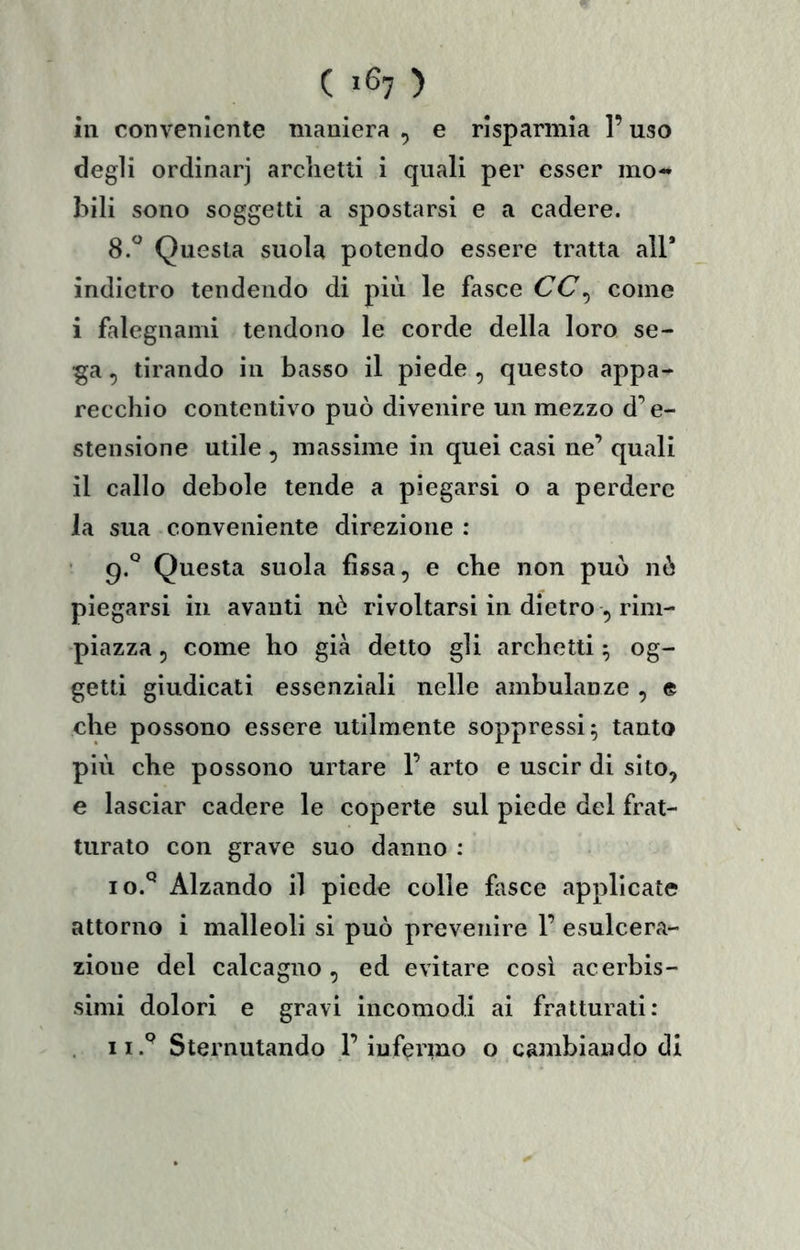 ( 1^7 ) in conveniente maniera , e risparmia l’uso degli ordinar) arclietli i quali per esser mo- bili sono soggetti a spostarsi e a cadere. 8.“ Questa suola potendo essere tratta all* indietro tendendo di più le fasce CC^ come i falegnami tendono le corde della loro se- ^a, tirando in basso il piede , questo appa- recchio contentivo può divenire un mezzo d’e- stensione utile , massime in quei casi ne’ quali il callo debole tende a piegarsi o a perdere la sua conveniente direzione : Questa suola fissa, e che non può nò piegarsi in avanti nò rivoltarsi in dietro , rim- piazza , come ho già detto gli archetti ^ og- getti giudicati essenziali nelle ambulanze , e che possono essere utilmente soppressi ^ tanto più che possono urtare 1’ arto e uscir di sito, e lasciar cadere le coperte sul piede del frat- turato con grave suo danno : 10. ^ Alzando il piede colle fasce applicate attorno i malleoli si può prevenire 1’ esulcera- zione del calcagno , ed evitare cosi acerbis- simi dolori e gravi incomodi ai fratturati:
