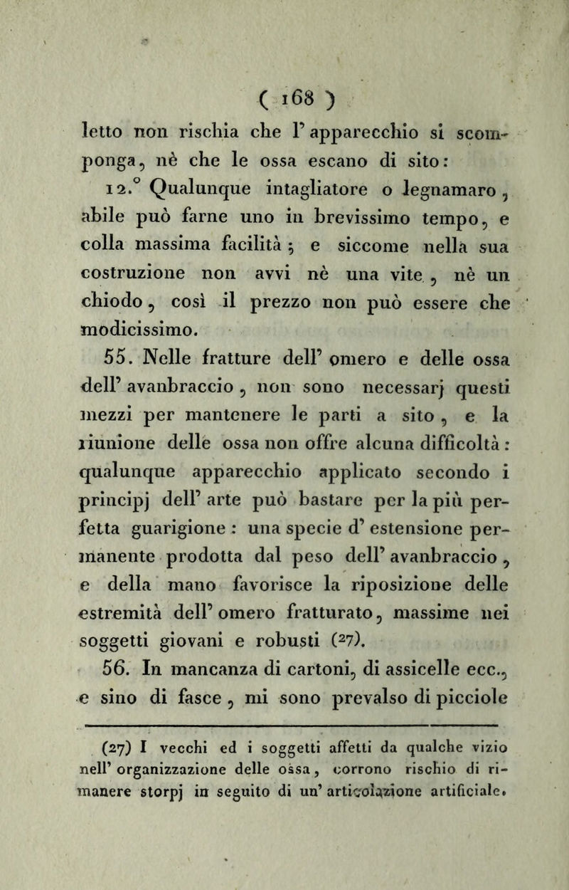 ( «68 ) letto non rischia che P apparecchio si scom- ponga, nè che le ossa escano di sito: 12.° Qualunque intagliatore o iegnamaro , abile può farne uno in brevissimo tempo, e colla massima fi\cilità 5 e siccome nella sua costruzione non avvi nè una vite , nè un chiodo, cosi il prezzo non può essere che modicissimo. 55. Nelle fratture dell’ omero e delle ossa dell’ avanbraccio , non sono necessari questi mezzi per mantenere le parti a sito , e la riunione delle ossa non offre alcuna difficoltà : qualunque apparecchio applicato secondo i principi dell’ arte può bastare per la più per- fetta guarigione : una specie d’ estensione per- manente prodotta dal peso dell’ avanbraccio , e della' mano favorisce la riposizione delle estremità dell’ omero fratturato, massime nei soggetti giovani e robusti (27). 56. In mancanza di cartoni, di assicelle ecc., e sino di fasce , mi sono prevalso di picciole (27) I vecchi ed i soggetti affetti da qualche vizio nell’organizzazione delle ossa, corrono rischio di ri- manere storpj in seguito di un’ artk'oiwone artificiale.