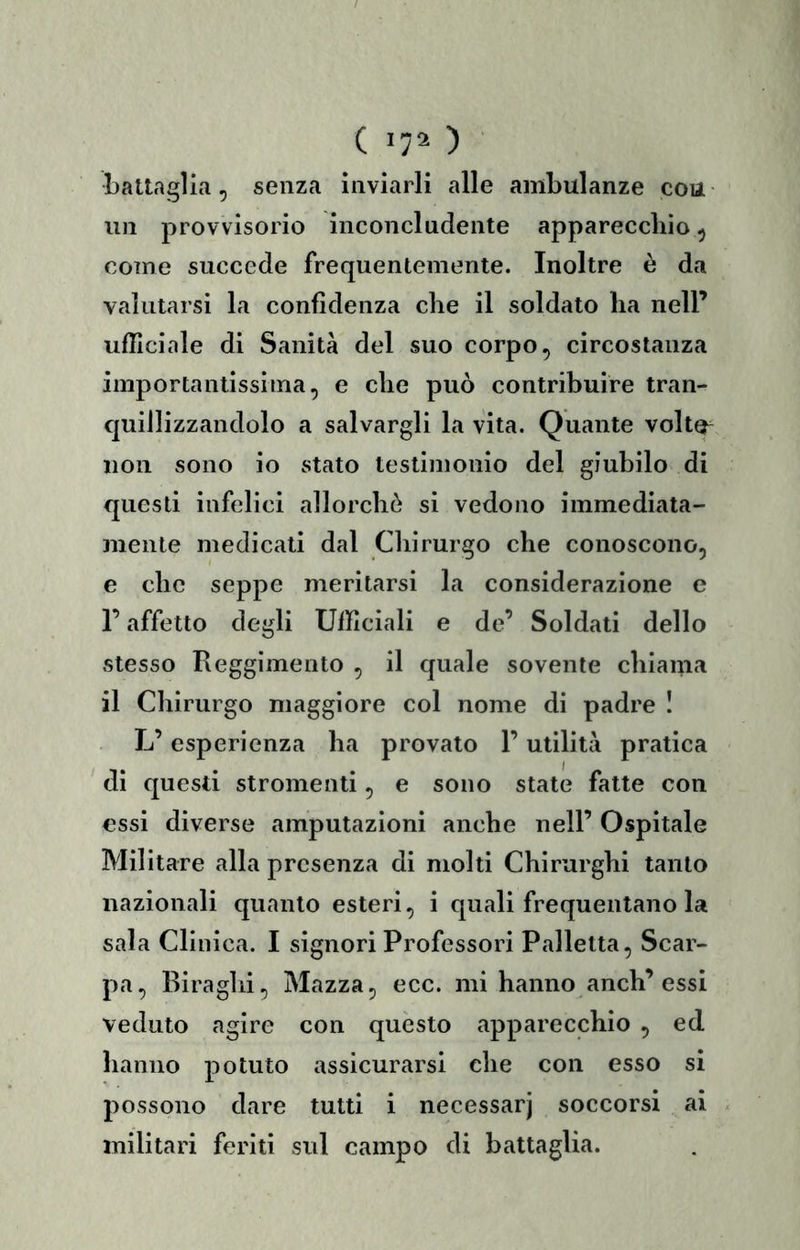 battaglia, senza inviarli alle ambulanze con un provvisorio inconcludente apparecchio, come succede frequentemente. Inoltre è da valutarsi la confidenza che il soldato ha nell’ ufficiale di Sanità del suo corpo, circostanza importantissima, e che può contribuire tran- quillizzandolo a salvargli la vita. Quante volta non sono io stato testimonio del giubilo di questi infelici allorchò si vedono immediata- mente medicati dal Chirurgo che conoscono, e che seppe meritarsi la considerazione e r affetto degli Ufficiali e de’ Soldati dello stesso Reggimento , il quale sovente chiama il Chirurgo maggiore col nome di padre ! L’esperienza ha provato l’utilità pratica di questi stromenti, e sono state fatte con essi diverse amputazioni anche nell’ Ospitale Militare alla presenza di molti Chirurghi tanto nazionali quanto esteri, i quali frequentano la sala Clinica. I signori Professori Palletta, Scar- pa, Biraglii, Mazza, ecc. mi hanno anch’essi veduto agire con questo apparecchio , ed hanno potuto assicurarsi che con esso si possono dare tutti i necessarj soccorsi ai militari feriti sul campo di battaglia.