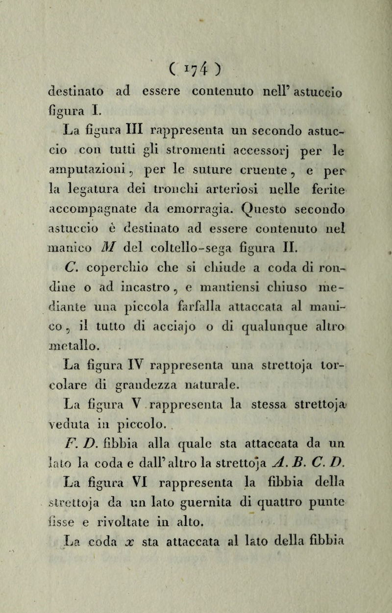 ( 174 ) destinato ad essere contenuto nell’ astuccio figura 1. La figura III rappresenta un secondo astuc- cio con tutti gli stromenti accessorj per le amputazioni ^ per le suture cruente, e per la legatura dei tronchi arteriosi nelle ferite accompagnate da emorragia. Questo secondo astuccio ò destinato ad essere contenuto nel manico M del coltello-sega figura IL C. coperchio che si chiude a coda di ron- dine o ad incastro, e mantiensi chiuso me- diante una piccola farfiilla attaccata al mani- co 5 il tutto di accia]o o di qualunque altro metallo. La figura IV rappresenta una strettoja lor- colare di grandezza naturale. La figura V rappresenta la stessa strettoja' veduta in piccolo. F. D. fibbia alla quale sta attaccata da un lato la coda e dall’altro la strettoja A. B. C. D. La figura VI rappresenta la fibbia della strettoja da un lato guernita di quattro punte fisse e rivoltate in alto.