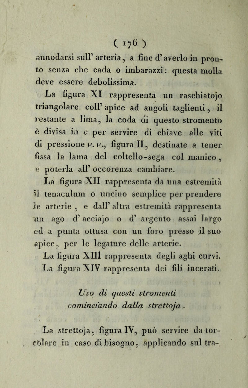 annodarsi sull’arteria, a fine d’averlo in pron^ 10 senza che cada o imbarazzi: questa molla deve essere debolissima. La figura XI rappresenta un rascbiatojò triangolare coll’ apice ad angoli taglienti, il restante a lima, la coda di questo stromeiilo è divisa in c per servire di chiave alle viti di pressione figurali, destinate a tener fissa la lama del coltello-sega col manico, e poterla all’ occorenza cambiare. La figura'XII rappresenta da una estremità 11 tenaculum o uncino semplice per prendere le arterie, e dall’altra estremità rappresenta un ago d’acciajo o d’ argento assai largo ed a punta ottusa con un foro presso il suo apice, per le legature delle arterie. La figura XIIl rappresenta degli aghi curvi. La figura XIV rappresenta dei fili incerati. L'so di questi stromenti cominciando dalla strettoja . La strettoja, figura IV, può servire da tor- chiare in caso di bisogno, applicando sultra-