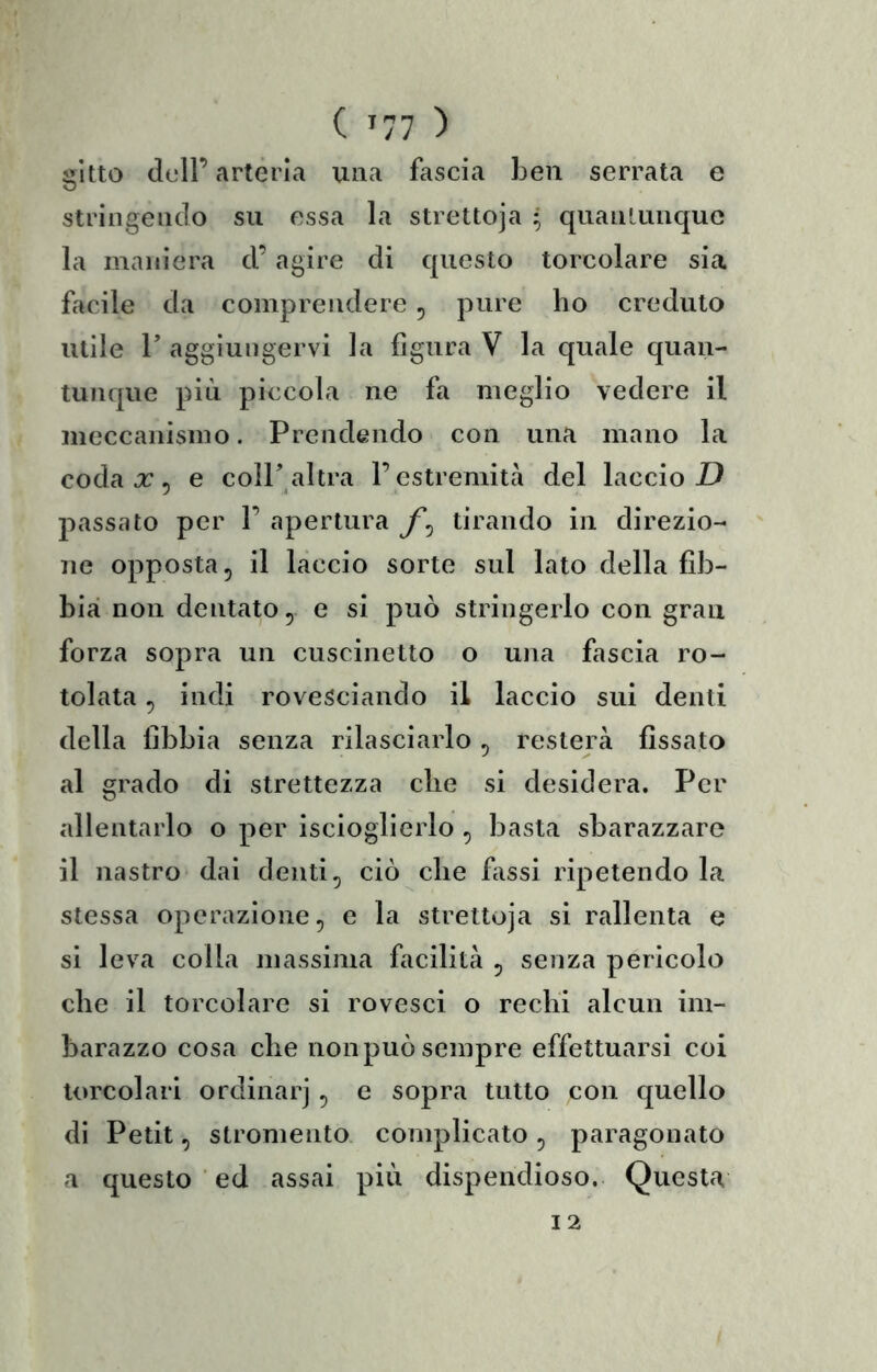 ( '11 ) gitto dell’arteria una fascia Leu serrata e stringendo su essa la strettoja • quanLunquo la maniera d’agire di questo torcolare sia facile da comprendere, pure ho credulo utile r aggiungervi la figura V la quale quan- tunque più piccola ne fa meglio vedere il meccanismo. Prendendo con una mano la coda a: 5 e coIP altra l’estremità del laccio X) passato per 1’ apertura tirando in direzio- ne opposta 5 il laccio sorte sul lato della fib- bia non dentato 5 e si può stringerlo con gran forza sopra un cuscinetto o una fascia ro- tolata , indi rovesciando il laccio sui denti della fibbia senza rilasciarlo , resterà fissato al grado di strettezza che si desidera. Per allentarlo o per iscioglierlo , basta sbarazzare il nastro dai denti, ciò che fiissi ripetendo la stessa operazione, e la strettoja si rallenta e si leva colla massima facilità , senza pericolo che il torcolare si rovesci o rechi alcun im- barazzo cosa che non può sempre effettuarsi coi torcolari ordinar] , e sopra tutto con quello di Petit, stromento complicato, paragonato a questo ed assai più dispendioso. Questa
