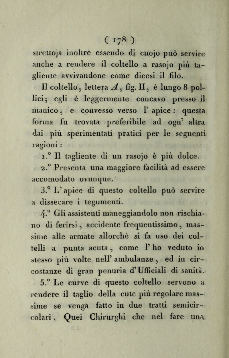 ( >7» ) strettoja inoltre essendo di cuojo può servire anche a rendere il coltello a rasojo più ta- gliente avvivandone come dicesi il filo. Il coltello, lettera A^ fig. II, è lungo 8 pol- lici 5 egli è leggermente concavo presso il manico, e. convesso verso 1’ apice : questa forma fu trovata preferibile ad ogii’ altra dai più sperimentati pratici per le seguenti ragioni : 1.® Il tagliente di un rasojo è più dolce. - 2.° Presenta una maggiore facilità ad essere accomodato ovunque. 3. ” L’apice di questo coltello può servire a dissecare i tegumenti. 4. *^ Gii assistenti maneggiandolo non rischia- no di ferirsi, accidente frequentissimo, mas- sime alle armate allorché si fa uso dei col- telli a punta acuta, come l’ho veduto io stesso più volle nell’ ambulanze , ed in cir- costanze di gran penuria d’Ufiiciali di sanità. 5. ° Le curve di questo coltello servono a rendere il taglio della cute più regolare mas- sime se venga fatto in due tratti semicir- colari . Quei Chirurghi che nel fare una