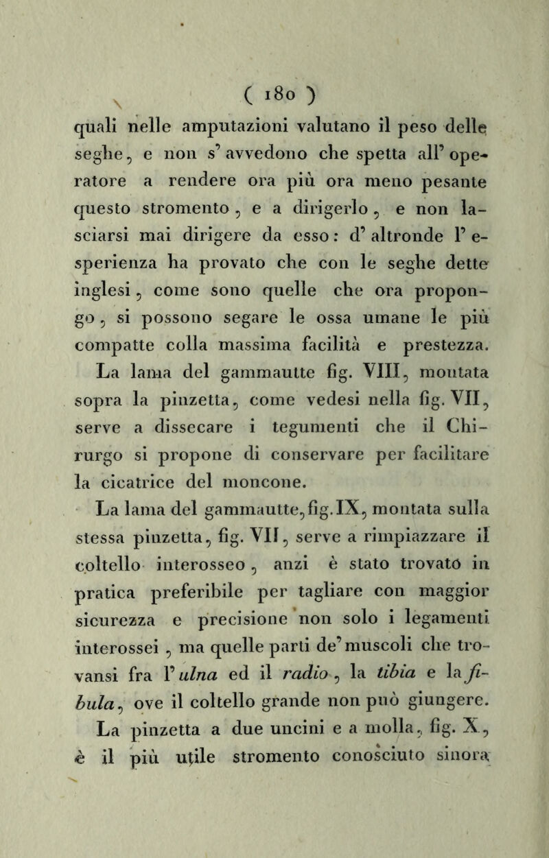 quali nelle amputazioni valutano il peso delle seghe, e non s’avvedono che spetta all’ope- ratore a rendere ora più ora meno pesante questo stromento , e a dirigerlo , e non la- sciarsi mai dirigere da esso ; d’ altronde 1’ e- sperienza ha provato che con le seghe dette inglesi, come sono quelle che ora propon- go , si possono segare le ossa umane le più compatte colla massima facilità e prestezza. La lama del gammautte fig. Vili, montata sopra la pinzetta, come vedesi nella fig. VII, serve a dissecare i tegumenti che il Chi- rurgo si propone di conservare per facilitare la cicatrice del moncone. • La lama del gammautte,fig.IX, montata sulla stessa pinzetta, fig. VII, serve a rimpiazzare il coltello interosseo , anzi è stato trovato in pratica preferibile per tagliare con maggior sicurezza e precisione non solo i legamenti interossei , ma quelle parti de’muscoli che tro- vansi fra l’ulna ed il radio , la tibia e la Ji- hula^ ove il coltello grande non può giungere. La pinzetta a due uncini e a molla, fig. X, è il più utile stromento conosciuto sinora