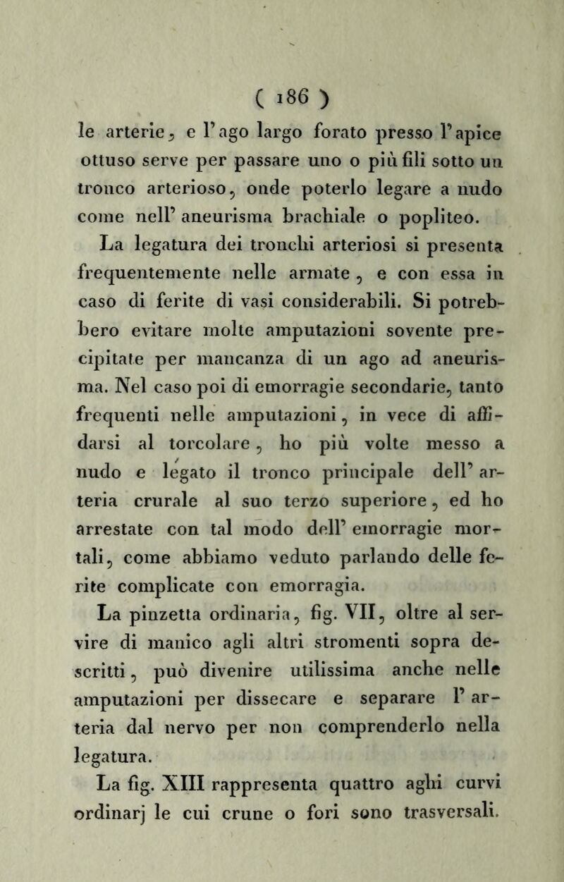 ( >86 ) le arterie5 c l’ago largo forato presso l’apice ottuso serve per passare uno o più fili sotto un tronco arterioso, onde poterlo legare a nudo come nell’ aneurisma brachiale o popliteo. La legatura dei tronchi arteriosi si presenta frequentemente nelle armate , e con essa in caso di ferite di vasi considerabili. Si potreb- bero evitare molte amputazioni sovente pre- cipitate per mancanza di un ago ad aneuris- ma. Nel caso poi di emorragie secondarie, tanto frequenti nelle amputazioni, in vece di affi- darsi al torcolare, ho più volte messo a nudo e legato il tronco principale dell’ ar- teria crurale al suo terzo superiore, ed ho arrestate con tal modo dell’ emorragie mor- tali, come abbiamo veduto parlando delle fe- rite complicate con emorragia. La pinzetta ordinaria, fig. VII, oltre al ser- vire di manico agli altri stromenti sopra de- scritti , può divenire utilissima anche nelle amputazioni per dissecare e separare 1’ ar- teria dal nervo per non comprenderlo nella legatura. La fig. XIII rappresenta quattro aghi curvi ordinar] le cui crune o fori sono trasversali.