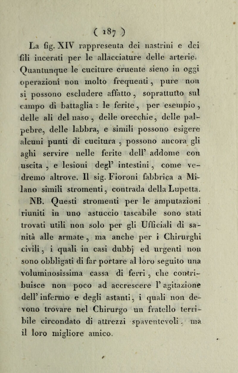( >8? ) La fig. XIV rappresenta dei iiastriiii e dei fili incerati per le allacciature delle arterie. Quantunque le cuciture cruente sieno in oggi operazioni non molto frequenti, pure non si possono escludere affatto , soprattutto sul campo di battaglia : le ferite, per esempio , delle ali del naso , delle orecchie, delle pal- pebre, delle labbra, e simili possono esigere alcuni punti di cucitura , possono ancora gli asili servire nelle ferite dell’ addome con uscita , e lesioni degl’ intestini, come ve- dremo altrove. Il sig. Fioroni fabbrica a Mi- lano simili stromenti, contrada della Lupetta. NB. Questi stromenti per le amputazioni . riuniti in uno astuccio tascabile sono stati trovati utili non solo per gli Ufficiali di sa- nità alle armate , ma anche per i Chirurghi civili, i quali in casi dubbj ed urgenti non sono obbligati di far portare al loro seguito una voluminosissima cassa di ferri , che coutri- buisce non poco ad accrescere l’agitazione dell’ infermo e degli astanti, i quali non de- vono trovare nel Chirurgo un fratello terrì- bile circondato di attrezzi spaventevoli, ma il loro migliore amico.