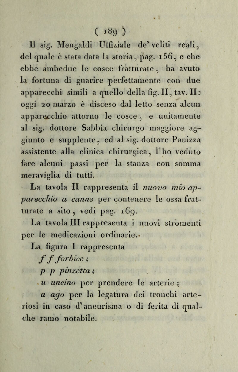 ( 189 ) Il sig. Meiigaldi Ulfiziale de’veliti reali, del quale è stata data la storia, pag. i56, e che ebbe ambedue le cosce fratturate, ba avuto la fortuna di guarire perfettamente con due apparecchi simili a quello della fig. II, tav. II: oggi 20 marzo è disceso dal letto senza alcun apparQccbio attorno le cosce, e unitamente al sig. dottore Sabbia chirurgo maggiore ag- giunto e supplente, ed al sig. dottore Panizza assistente alla clinica chirurgica, l’bo veduto fare alcuni passi per la stanza con somma meraviglia di tutti. La tavola II rappresenta il nuovo mio ap- parecchio a canne per contenere le ossa frat- turate a sito, vedi pag. 169. La tavola III rappresenta i nuovi strbmenti per le medicazioni ordinarie.* La figura I rappresenta ff fai'Uce ; p p pinzetta i . u uncino per prendere le arterie ^ a ago per la legatura dei tronchi arte- riosi in caso d’aneurisma o di ferita di qual- che ramo notabile.